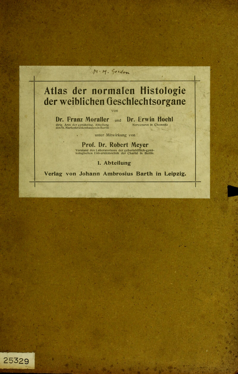 Atlas der normalen Histologie der weiblichen Geschlechtsorgane von Dr. Franz Moraller und Dr. Erwin Hoehl dirlg. Arzt der gynäkolog. Abteilung Nervenarzt in Chemnitz desSt.Marienkrankenhausesin Berlin • unter Mitwirkung von Prof. Dr. Robert Meyer Vorstand des Laboratoriums der geburtshilflich-gynä- kologischen Universitätsklinik der Charltö In Berlin. 1. Abteilung Verlag von Johann Ambrosius Barth in Leipzig.