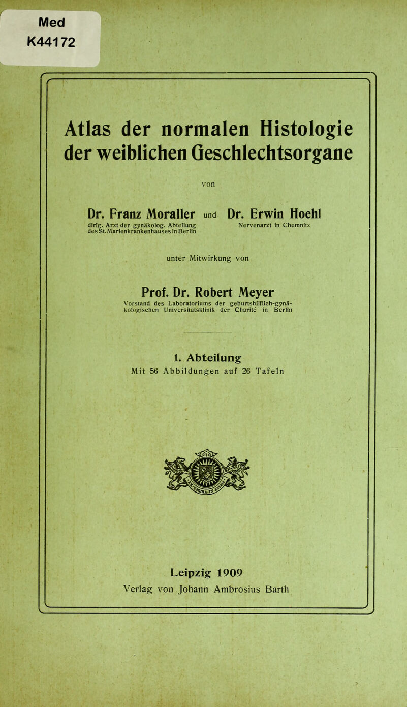 Med K44172 Atlas der normalen Histologie der weiblichen Geschlechtsorgane von Dr. Franz Moraller und Dr. Erwin Hoehl dirig. Arzt der gynäkolog. Abteilung Nervenarzt in Chemnitz des St.Marienkrankenhauses in Berlin unter Mitwirkung von Prof. Dr. Robert Meyer Vorstand des Laboratoriums der geburtshilflich-gynä- kologischen Universitätsklinik der Charite in Berlin 1. Abteilung Mit 56 Abbildungen auf 26 Tafeln Leipzig 1909 Verlag von Johann Ambrosius Barth