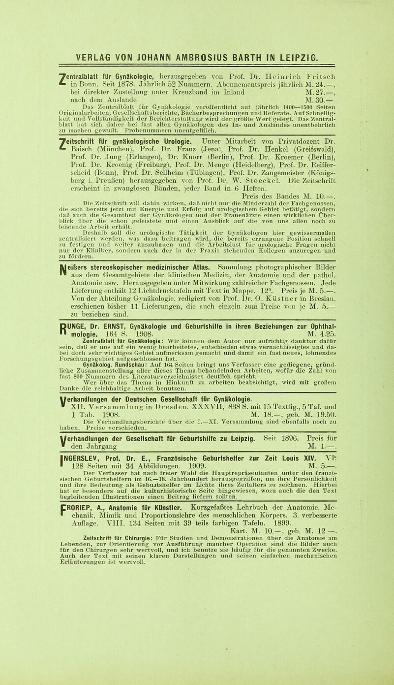 Tfentralblatt für Gynäkologie, herausgegeben von Prof. Dr. Heinrich Fritsch in Bonn. Seit 1878. Jährlich 52 Nummern. Abonnementspreis jährlich M. 24. —, bei direkter Zustellung unter Kreuzband im Inland M. 27.—, nach dem Auslande M. 30.— Das Zentralblatt für Gynäkologie veröffentlicht auf jährlich 1400—1500 Seiten Originalarbeiten, Gesellschaftsberichte, Bücherbesprechungen und Referate. Auf Schnellig- keit und Vollständigkeit der Berichterstattung wird der größte Wert gelegt. Das Zentral- blatt hat sich daher bei fast allen Gynäkologen des In- und Auslandes unentbehrlich zu machen gewußt. Probenummern unentgeltlich. Zeitschrift für gynäkologische Urologie. Unter Mitarbeit von Privatdozent Dr. Baisch (München), Prof. Dr. Franz (Jena), Prof. Dr. Henkel (Greifswald), Prof. Dr. Jung (Erlangen), Dr. Knorr ißerlin), Prof. Dr. Kroemer (Berlin), Prof. Dr. Kroenig (Freiburg), Prof. Dr. Menge (Heidelberg), Prof. Dr. Beiffer- scheid (Bonn), Prof. Dr. Seilheim (Tübingen), Prof. Dr. Zangemeister (Königs- berg i. Preußen) herausgegeben von Prof. Dr. W. Stoeckel. Die Zeitschrift erscheint in zwanglosen Bänden, jeder Band in 6 Heften. Preis des Bandes M. 10.—. Die Zeitschrift will dahin wirken, daß nicht nur die Minderzahl der Fachgenossen, die sich bereits jetzt mit Energie und Erfolg auf urologischem Gebiet betätigt, sondern daß auch die Gesamtheit der Gynäkologen und der Frauenärzte einen wirklichen Über- blick über die schon geleistete und einen Ausblick auf die von uns allen noch zu leistende Arbeit erhält. Deshalb soll die urologische Tätigkeit der Gynäkologen hier gewissermaßen zentralisiert werden, was dazu beitragen wird, die bereits errungene Position schnell zu festigen und weiter auszubauen und die Arbeitslust für urologische Fragen nicht nur der Kliniker, sondern auch der in der Praxis stehenden Kollegen anzuregen und zu fördern. [Melkers stereoskopischer medizinischer Atlas. Sammlung photographischer Bilder I* aus dem Gesamtgebiete der klinischen Medizin, der Anatomie und der pathol. Anatomie usw. Herausgegeben unter Mitwirkung zahlreicher Fachgenossen. Jede Lieferung enthält 12 Lichtdrucktafeln mit Text in Mappe. 12°. Preis je M. 5.—. Von der Abteilung Gynäkologie, redigiert von Prof. Dr. O. Küstner in Breslau, erschienen bisher 11 Lieferungen, die auch einzeln zum Preise von je M. 5.— zu beziehen sind. RUNGE, Dr. ERNST, Gynäkologie und Geburtshilfe in ihren Beziehungen zur Ophthal- mologie. 164 S. 1908. M. 4.25. Zentralblatt für Gynäkologie: Wir können dem Autor nur aufrichtig dankbar dafür sein, daß er uns auf ein wenig bearbeitetes, entschieden etwas vernachlässigtes und da- bei doch sehr wichtiges Gebiet aufmerksam gemacht und damit ein fast neues, lohnendes Forschungsgebiet aufgeschlossen hat. Gynäkolog. Rundschau: Auf 164 Seiten bringt uns Verfasser eine gediegene, gründ- liche Zusammenstellung aller dieses Thema behandelnden Arbeiten, wofür die Zahl von fast 800 Nummern des Literaturverzeichnisses deutlich spricht. Wer über das Thema in Hinkunft zu arbeiten beabsichtigt, wird mit großem Danke die reichhaltige Arbeit benutzen. Werhandlungen der Deutschen Gesellschaft fUr Gynäkologie. ■ XII. Versammlung in Dresden. XXXVII, 838 S. mit 15 Textfig., 5 Taf. und 1 Tab. 1908. M. 18.-, geb. M. 19.50. Die Verhandlungsberiehte über die I.—XI. Versammlung sind ebenfalls noch zu haben. Preise verschieden. Werhandlungen der Gesellschaft für Geburtshilfe zu Leipzig. Seit 1896. Preis für ■ den Jahrgang M. 1.—. INGERSLEV, Prof. Dr. E., Französische Geburtshelfer zur Zeit Louis XIV. VI: 128 Seiten mit 34 Abbildungen. 1909. M. 5.—. Der Verfasser hat nach freier Wahl die Hauptrepräseutanten unter den franzö- sischen Geburtshelfern im 16.—18. Jahrhundert herausgegriffen, um ihre Persönlichkeit und ihre Bedeutung als Gebuatshelfer im Lichte ihres Zeitalters zu zeichnen. Hierbei hat er besonders auf die kulturhistorische Seite hingewiesen, wozu auch die den Text begleitenden Illustrationen einen Beitrag liefern sollten. CR0RIEP, A., Anatomie für Künstler. Kurzgefaßtes Lehrbuch der Anatomie, Me- ■ chanik, Mimik und Proportionslehre des menschlichen Körpers. 3. verbesserte Auflage. VIII, 134 Seiten mit 39 teils farbigen Tafeln. 1899. Kart. M. 10. —, geb. M. 12.—. Zeitschrift für Chirurgie: Für Studien und Demonstrationen über die Anatomie am Lebenden, zur Orientierung vor Ausführung mancher Operation sind die Bilder auch für den Chirurgen sehr wertvoll, und ich benutze sie häufig für die genannten Zwecke. Auch der Text mit seinen klaren Darstellungen und seinen einfachen mechanischen Erläuterungen ist wertvoll.