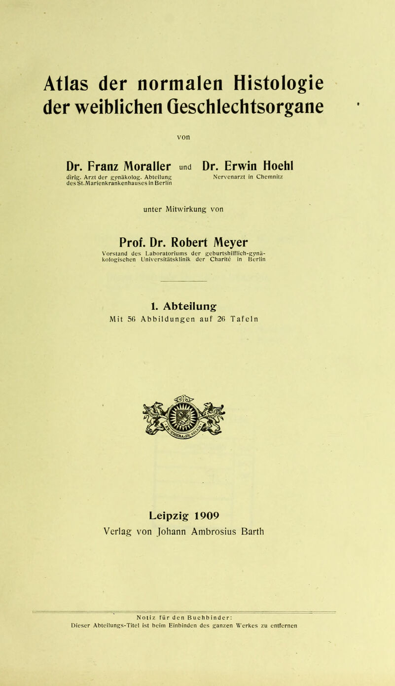 der weiblichen Geschlechtsorgane von Dr. Franz Moraller und Dr. Erwin Hoehl dirlg. Arzt der gynäkolog. Abteilung Nervenarzt in Chemnitz des St.Marienkrankenhauses in Berlin unter Mitwirkung von Prof. Dr. Robert Meyer Vorstand des Laboratoriums der geburtshilflich-gynä- kologischen Universitätsklinik der Charite in Berlin 1. Abteilung Mit 50 Abbildungen auf 26 Tafeln Leipzig 1909 Verlag von Johann Ambrosius Barth Notiz für den Buchbinder: Dieser Abteilungs-Titel ist beim Einbinden des ganzen Werkes zu entfernen