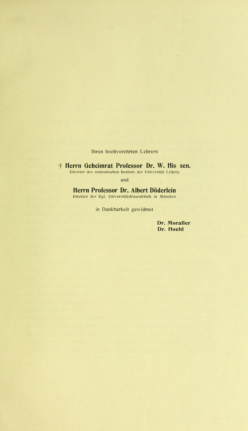 Ihren hochverehrten Lehrern Herrn Qeheimrat Professor Dr. W. His sen. Direktor des anatomischen Instituts der Universität Leipzig und Herrn Professor Dr. Albert Döderlein Direktor der Kgl. Universitätsfrauenklinik in München in Dankbarkeit gewidmet Dr. Moraller Dr. Hoehl