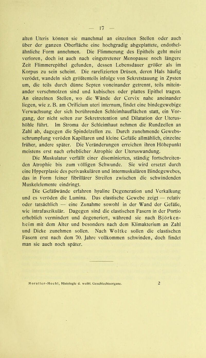alten Uteris können sie manchmal an einzelnen Stellen oder auch über der ganzen Oberfläche eine hochgradig abgeplattete, endothel- ähnliche Form annehmen. Die Flimmerung des Epithels geht meist verloren, doch ist auch nach eingetretener Menopause noch längere Zeit Flimmerepithel gefunden, dessen Lebensdauer größer als im Korpus zu sein scheint. Die rarefizierten Drüsen, deren Hals häufig verödet, wandeln sich größtenteils infolge von Sekretstauung in Zysten um, die teils durch dünne Septen voneinander getrennt, teils mitein- ander verschmolzen sind und kubisches oder plattes Epithel tragen. An einzelnen Stellen, wo die Wände der Cervix nahe aneinander liegen, wie z. B. am Orificium uteri internum, findet eine bindegewebige Verwachsung der sich berührenden Schleimhautflächen statt, ein Vor- gang, der nicht selten zur Sekretretention und Dilatation der Uterus- höhle führt. Im Stroma der Schleimhaut nehmen die Rundzellen an Zahl ab, dagegen die Spindelzellen zu. Durch zunehmende Gewebs- schrumpfung veröden Kapillaren und kleine Gefäße allmählich, einzelne früher, andere später. Die Veränderungen erreichen ihren Höhepunkt meistens erst nach erheblicher Atrophie der Uteruswandung. Die Muskulatur verfällt einer diseminierten, ständig fortschreiten- den Atrophie bis zum völligen Schwunde. Sie wird ersetzt durch eine Hyperplasie des perivaskulären und intermuskulären Bindegewebes, das in Form feiner fibrillärer Streifen zwischen die schwindenden Muskelelemente eindringt. Die Gefäßwände erfahren hyaline Degeneration und Verkalkung und es veröden die Lumina. Das elastische Gewebe zeigt — relativ oder tatsächlich — eine Zunahme sowohl in der Wand der Gefäße, wie intrafaszikulär. Dagegen sind die elastischen Fasern in der Portio erheblich vermindert und degeneriert, während sie nach Björken- heim mit dem Alter und besonders nach dem Klimakterium an Zahl und Dicke zunehmen sollen. Nach Woltke sollen die elastischen Fasern erst nach dem 70. Jahre vollkommen schwinden, doch findet man sie auch noch später. Moraller-Hoehl, Histologie d. weibl. Geschlechtsorgane. 2