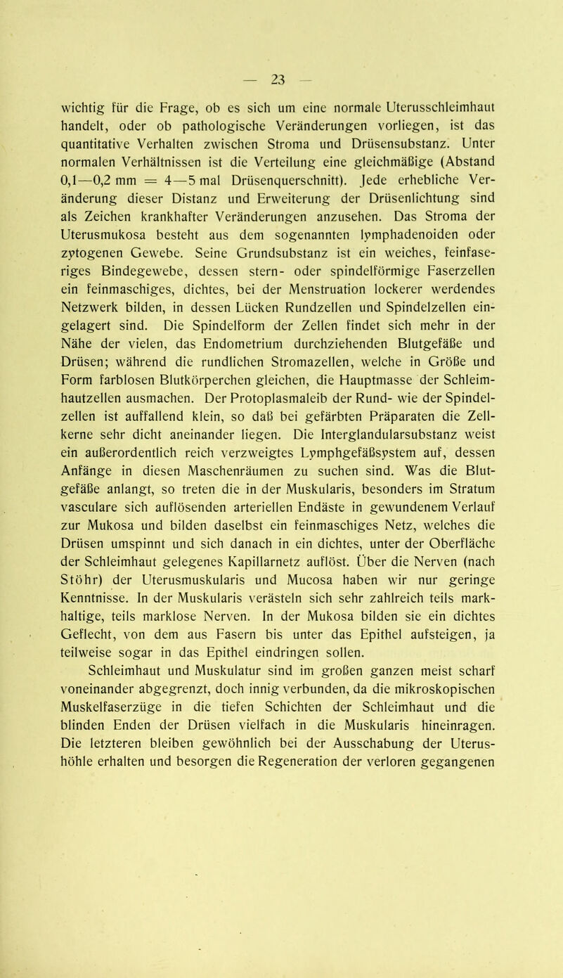 wichtig für die Frage, ob es sich um eine normale Uterusschleimhaut handelt, oder ob pathologische Veränderungen vorliegen, ist das quantitative Verhalten zwischen Stroma und Drüsensubstanz. Unter normalen Verhältnissen ist die Verteilung eine gleichmäßige (Abstand 0,1—0,2 mm = 4—5 mal Drüsenquerschnitt). Jede erhebliche Ver- änderung dieser Distanz und Erweiterung der Drüsenlichtung sind als Zeichen krankhafter Veränderungen anzusehen. Das Stroma der Uterusmukosa besteht aus dem sogenannten lymphadenoiden oder zytogenen Gewebe. Seine Grundsubstanz ist ein weiches, feinfase- riges Bindegewebe, dessen stern- oder spindelförmige Faserzellen ein feinmaschiges, dichtes, bei der Menstruation lockerer werdendes Netzwerk bilden, in dessen Lücken Rundzellen und Spindelzellen ein- gelagert sind. Die Spindelform der Zellen findet sich mehr in der Nähe der vielen, das Endometrium durchziehenden Blutgefäße und Drüsen; während die rundlichen Stromazellen, welche in Größe und Form farblosen Blutkörperchen gleichen, die Flauptmasse der Schleim- hautzellen ausmachen. Der Protoplasmaleib der Rund- wie der Spindel- zellen ist auffallend klein, so daß bei gefärbten Präparaten die Zell- kerne sehr dicht aneinander liegen. Die Interglandularsubstanz weist ein außerordentlich reich verzweigtes Lymphgefäßspstem auf, dessen Anfänge in diesen Maschenräumen zu suchen sind. Was die Blut- gefäße anlangt, so treten die in der Muskularis, besonders im Stratum vasculare sich auflösenden arteriellen Endäste in gewundenem Verlauf zur Mukosa und bilden daselbst ein feinmaschiges Netz, welches die Drüsen umspinnt und sich danach in ein dichtes, unter der Oberfläche der Schleimhaut gelegenes Kapillarnetz auflöst. Über die Nerven (nach Stöhr) der Uterusmuskularis und Mucosa haben wir nur geringe Kenntnisse, ln der Muskularis verästeln sich sehr zahlreich teils mark- haltige, teils marklose Nerven, ln der Mukosa bilden sie ein dichtes Geflecht, von dem aus Fasern bis unter das Epithel aufsteigen, ja teilweise sogar in das Epithel eindringen sollen. Schleimhaut und Muskulatur sind im großen ganzen meist scharf voneinander abgegrenzt, doch innig verbunden, da die mikroskopischen Muskelfaserzüge in die tiefen Schichten der Schleimhaut und die blinden Enden der Drüsen vielfach in die Muskularis hineinragen. Die letzteren bleiben gewöhnlich bei der Ausschabung der Uterus- höhle erhalten und besorgen die Regeneration der verloren gegangenen