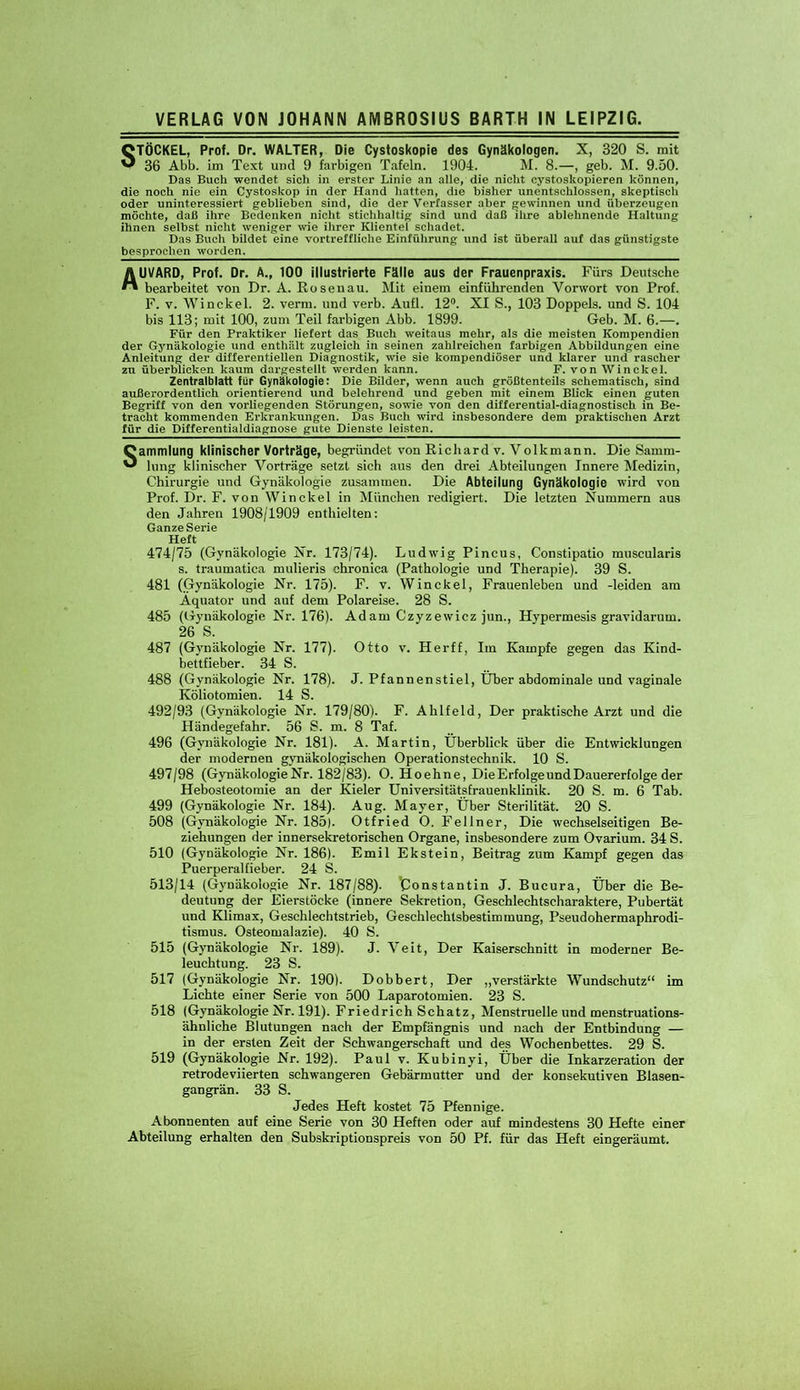 STÖCKEL, Prof. Dr. WALTER, Die Cystoskopie des Gynäkologen. X, 320 S. mit 36 Abb. im Text und 9 farbigen Tafeln. 1904. M. 8.—, geb. M. 9.50. Das Buch wendet sich in erster Linie an alle, die nicht cystoskopieren können, die noch nie ein Cystoskop in der Hand hatten, die bisher unentschlossen, skeptisch oder uninteressiert gehlieben sind, die der Verfasser aber gewinnen und überzeugen möchte, daß ihre Bedenken nicht stichhaltig sind und daß ihre ablehnende Haltung ihnen seihst nicht weniger wie ihrer Klientel schadet. Das Buch bildet eine vortreffliche Einführung und ist überall auf das günstigste besprochen worden, AUVARD, Prof. Dr. A., 100 illustrierte Fälle aus der Frauenpraxis. Fürs Deutsche bearbeitet von Dr. A. Rosenau. Mit einem einführenden Vorwort von Prof. F. v. Winckel. 2. verm. und verb. Aufl. 12°. XI S., 103 Doppels, und S. 104 bis 113; mit 100, zum Teil farbigen Abb. 1899. Geb. M. 6.—. Für den Praktiker liefert das Buch weitaus mehr, als die meisten Kompendien der Gynäkologie und enthält zugleich in seinen zahlreichen farbigen Abbildungen eine Anleitung der differentiellen Diagnostik, wie sie kompendiöser und klarer und rascher zu überblicken kaum dargestellt werden kann. F. von Winekel. Zentralblatt für Gynäkologie: Die Bilder, wenn auch größtenteils schematisch, sind außerordentlich orientierend und belehrend und geben mit einem Blick einen guten Begriff von den vorliegenden Störungen, sowie von den differential-diagnostisch in Be- tracht kommenden Erkrankungen. Das Buch wird insbesondere dem praktischen Arzt für die Differentialdiagnose gute Dienste leisten. Sammlung klinischer Vorträge, begründet von Richard v. Volkmann. Die Samm- lung klinischer Vorträge setzt sich aus den drei Abteilungen Innere Medizin, Chirurgie und Gynäkologie zusammen. Die Abteilung Gynäkologie wird von Prof. Dr. F. von Winckel in München redigiert. Die letzten Nummern aus den Jahren 1908/1909 enthielten: Ganze Serie Heft 474/75 (Gynäkologie Nr. 173/74). Ludwig Pincus, Constipatio muscularis s. traumatica mulieris chronica (Pathologie und Therapie). 39 S. 481 (Gynäkologie Nr. 175). F. v. Winckel, Frauenleben und -leiden am Äquator und auf dem Polareise. 28 S. 485 (Gynäkologie Nr. 176). Adam Czyzewicz jun., Hypermesis gravidarum. 26 S. 487 (Gynäkologie Nr. 177). Otto v. Herff, Im Kampfe gegen das Kind- bettfieber. 34 S. 488 (Gynäkologie Nr. 178). J. Pfannenstiel, Über abdominale und vaginale Köliotomien. 14 S. 492/93 (Gynäkologie Nr. 179/80). F. Ahlfeld, Der praktische Arzt und die Händegefahr. 56 S. m. 8 Taf. 496 (Gynäkologie Nr. 181). A. Martin, Überblick über die Entwicklungen der modernen gynäkologischen Operationstechnik. 10 S. 497/98 (Gynäkologie Nr. 182/83). O. Hoehne, Die Erfolge und Dauererfolge der Hebosteotomie an der Kieler Universitätsfrauenklinik. 20 S. m. 6 Tab. 499 (Gynäkologie Nr. 184). Aug. Mayer, Über Sterilität. 20 S. 508 (Gynäkologie Nr. 185). Otfried O. Fellner, Die wechselseitigen Be- ziehungen der innersekretorischen Organe, insbesondere zum Ovarium. 34 S. 510 (Gynäkologie Nr. 186). Emil Ekstein, Beitrag zum Kampf gegen das Puerperalfieber. 24 S. 513/14 (Gynäkologie Nr. 187/88). ’Constantin J. Bucura, Über die Be- deutung der Eierstöcke (innere Sekretion, Geschlechtscharaktere, Pubertät und Klimax, Geschlechtstrieb, Geschlechtsbestimmung, Pseudohermaphrodi- tismus. Osteomalazie). 40 S. 515 (Gynäkologie Nr. 189). J. Veit, Der Kaiserschnitt in moderner Be- leuchtung. 23 S. 517 (Gynäkologie Nr. 190). Dobbert, Der „verstärkte Wundschutz“ im Lichte einer Serie von 500 Laparotomien. 23 S. 518 (Gynäkologie Nr. 191). Friedrich Schatz, Menstruelle und menstruations- ähnliche Blutungen nach der Empfängnis und nach der Entbindung — in der ersten Zeit der Schwangerschaft und des Wochenbettes. 29 S. 519 (Gynäkologie Nr. 192). Paul v. Kubinvi, Über die Inkarzeration der retrodeviierten schwangeren Gebärmutter und der konsekutiven Blasen- gangrän. 33 S. Jedes Heft kostet 75 Pfennige. Abonnenten auf eine Serie von 30 Heften oder auf mindestens 30 Hefte einer Abteilung erhalten den Subskriptionspreis von 50 Pf. für das Heft eingeräumt.