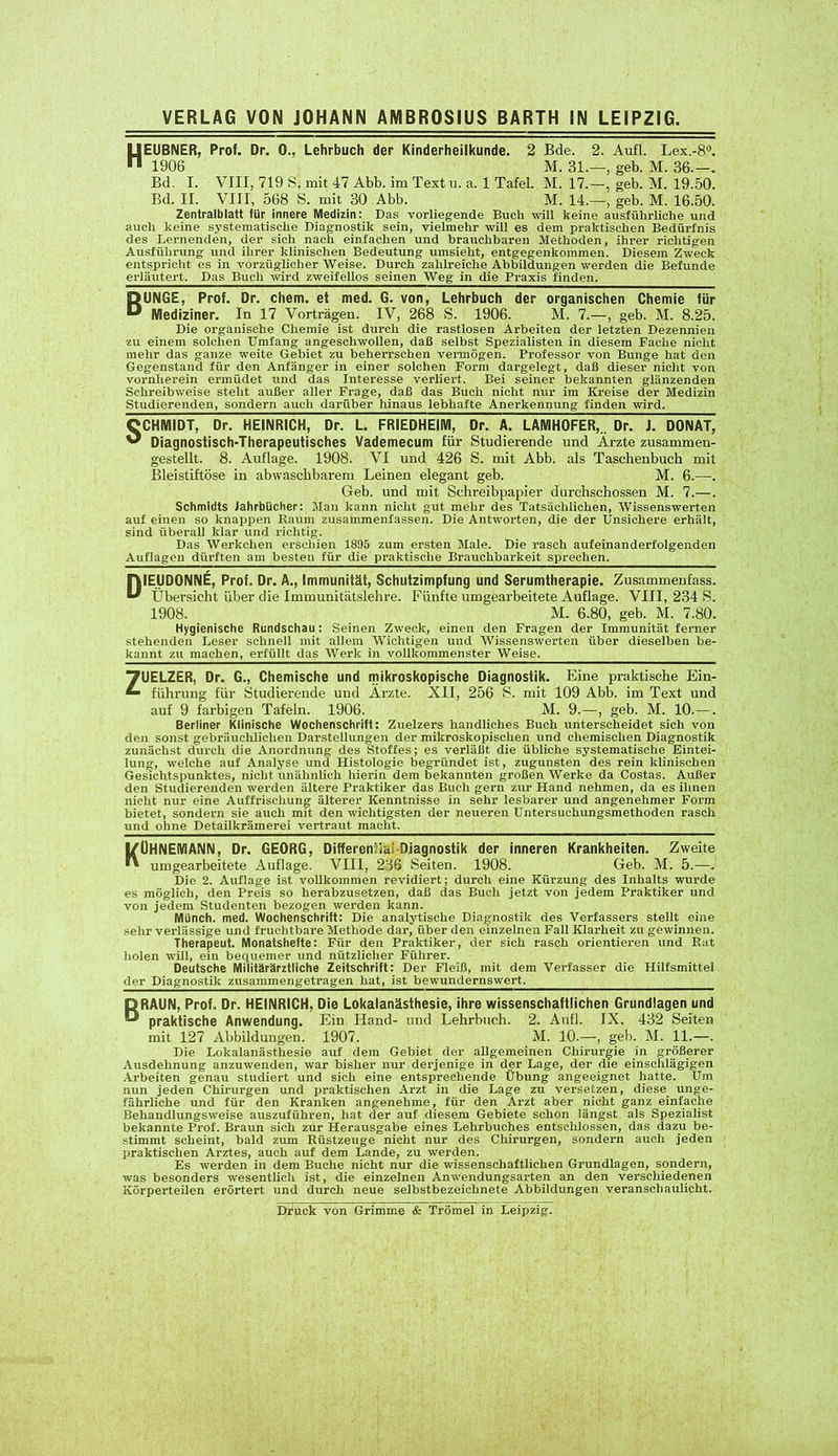 HEUBNER, Prof. Dr. 0., Lehrbuch der Kinderheilkunde. 2 Bde. 2. Aufl. Lex.-8°. 1906 M. 31.—, geb. M. 36.—. Bd. I. VIII, 719 S, mit 47 Abb. im Text u. a. 1 Tafel. M. 17.—, geb. M. 19.50. Bd. II. VIII, 568 S. mit 30 Abb. M. 14.—, geb. M. 16.50. Zentralblatt für innere Medizin: Das vorliegende Buch will keine ausführliche und auch keine systematische Diagnostik sein, vielmehr will es dem praktischen Bedürfnis des Lernenden, der sich nach einfachen und brauchbaren Methoden, ihrer richtigen Ausführung und ihrer klinischen Bedeutung umsieht, entgegenkommen. Diesem Zweck entspricht es in vorzüglicher Weise. Durch zahlreiche Abbildungen werden die Befunde erläutert. Das Buch wird zweifellos seinen Weg in die Praxis finden. BUNGE, Prof. Dr. chem. et med. G. von, Lehrbuch der organischen Chemie für Mediziner. In 17 Vorträgen. IV, 268 S. 1906. M. 7.—, geb. M. 8.25. Die organische Chemie ist durch die rastlosen Arbeiten der letzten Dezennien zu einem solchen Umfang angeschwollen, daß selbst Spezialisten in diesem Fache nicht mehr das ganze weite Gebiet zu beherrschen vermögen. Professor von Bunge hat den Gegenstand für den Anfänger in einer solchen Form dargelegt, daß dieser nicht von vornherein ermüdet und das Interesse verliert. Bei seiner bekannten glänzenden Schreibweise steht außer aller Frage, daß das Buch nicht nur im Kreise der Medizin Studierenden, sondern auch darüber hinaus lebhafte Anerkennung finden wird. SCHMIDT, Dr. HEINRICH, Dr. L. FRIEDHEIM, Dr. A. LAMH0FER,.. Dr. J. D0NAT, Diagnostisch-Therapeutisches Vademecum für Studierende und Ärzte zusammen- gestellt. 8. Auflage. 1908. VI und 426 S. mit Abb. als Taschenbuch mit Bleistiftöse in abwaschbarem Leinen elegant geb. M. 6.—. Geb. und mit Schreibpapier durchschossen M. 7.—. Schmidts Jahrbücher: Man kann nicht gut mehr des Tatsächlichen, Wissenswerten auf einen so knappen Raum zusammenfassen. Die Antworten, die der Unsichere erhält, sind überall klar und richtig. Das Werkchen erschien 1895 zum ersten Male. Die rasch aufeinanderfolgenden Auflagen dürften am besten für die praktische Brauchbarkeit sprechen. DIEUD0NNE, Prof. Dr. A., Immunität, Schutzimpfung und Serumtherapie. Zusammenfass. Übersicht über die Immunitätslehre. Fünfte umgearbeitete Auflage. VIII, 234 S. 1908. M. 6.80, geb. M. 7.80. Hygienische Rundschau: Seinen Zweck, einen den Fragen der Immunität ferner stehenden Leser schnell mit allem Wichtigen und Wissenswerten über dieselben be- kannt zu machen, erfüllt das Werk in vollkommenster Weise. ZUELZER, Dr. G., Chemische und mikroskopische Diagnostik. Eine praktische Ein- führung für Studierende und Ärzte. XII, 256 8. mit 109 Abb. im Text und auf 9 farbigen Tafeln. 1906. M. 9.—, geb. M. 10.—. Berliner Klinische Wochenschrift: Zuelzers handliches Buch unterscheidet sich von den sonst gebräuchlichen Darstellungen der mikroskopischen und chemischen Diagnostik zunächst durch die Anordnung des Stoffes; es verläßt die übliche systematische Eintei- lung, welche auf Analyse und Histologie begründet ist, zugunsten des rein klinischen Gesichtspunktes, nicht unähnlich hierin dem bekannten großen Werke da Costas. Außer den Studierenden werden ältere Praktiker das Buch gern zur Hand nehmen, da es ihnen nicht nur eine Auffrischung älterer Kenntnisse in sehr lesbarer und angenehmer Form bietet, sondern sie auch mit den wichtigsten der neueren Untersuchungsmethoden rasch und ohne Detailkrämerei vertraut macht. 1/OHNEMANN, Dr. GEORG, Differenzial Diagnostik der inneren Krankheiten. Zweite ” umgearbeitete Auflage. VIII, 236 Seiten. 1908. Geb. M. 5.—. Die 2. Auflage ist vollkommen revidiert; durch eine Kürzung des Inhalts wurde es möglich, den Preis so herabzusetzen, daß das Buch jetzt von jedem Praktiker und von jedem Studenten bezogen werden kann. Münch, med. Wochenschrift: Die analytische Diagnostik des Verfassers stellt eine sehr verlässige und fruchtbare Methode dar, über den einzelnen Fall Klarheit zu gewinnen. Therapeut. Monatshefte: Für den Praktiker, der sich rasch orientieren und Bat holen will, ein bequemer und nützlicher Führer. Deutsche Militärärztliche Zeitschrift: Der Fleiß, mit dem Verfasser die Hilfsmittel der Diagnostik zusammengetragen hat, ist bewundernswert. BRAUN, Prof. Dr. HEINRICH, Die Lokalanästhesie, ihre wissenschaftlichen Grundlagen und praktische Anwendung. Ein Hand- und Lehrbuch. 2. Aufl. JX, 432 Seiten mit 127 Abbildungen. 1907. M. 10.—, geb. M. 11.—. Die Lokalanästhesie auf dem Gebiet der allgemeinen Chirurgie in größerer Ausdehnung anzuwenden, war bisher nur derjenige in der Lage, der die einschlägigen Arbeiten genau studiert und sich eine entsprechende Übung angeeignet hatte. Um nun jeden Chirurgen und praktischen Arzt in die Lage zu versetzen, diese unge- fährliche und für den Kranken angenehme, für den Arzt aber nicht ganz einfache Behandlungsweise auszuführen, hat der auf diesem Gebiete schon längst als Spezialist bekannte Prof. Braun sich zur Herausgabe eines Lehrbuches entschlossen, das dazu be- stimmt scheint, bald zum Rüstzeuge nicht nur des Chirurgen, sondern auch jeden praktischen Arztes, auch auf dem Lande, zu werden. Es werden in dem Buche nicht nur die wissenschaftlichen Grundlagen, sondern, was besonders wesentlich ist, die einzelnen Anwendungsarten an den verschiedenen Körperteilen erörtert und durch neue selbstbezeichnete Abbildungen veranschaulicht. Druck von Grimme & Trömel in Leipzig.