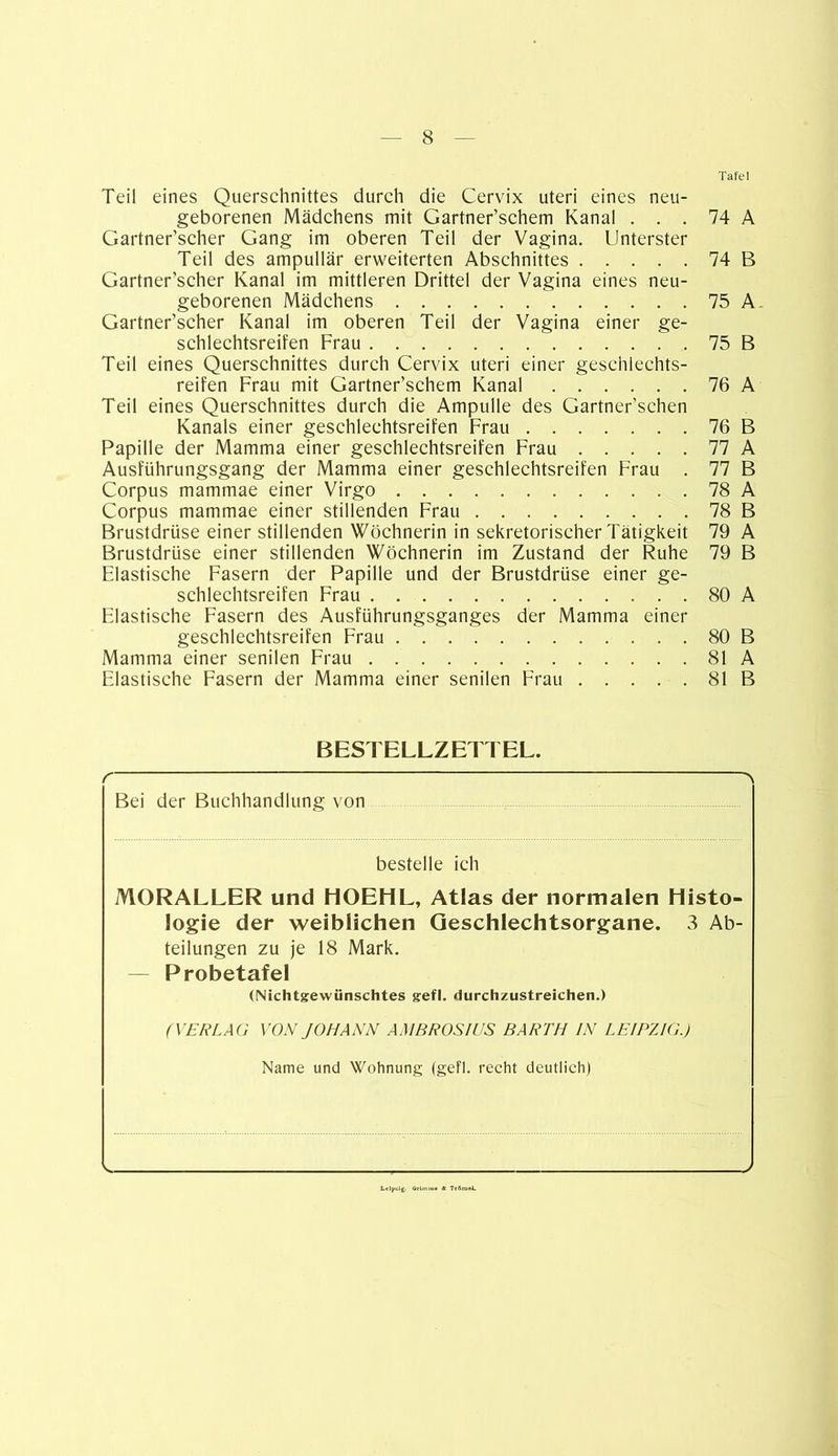 Tafel Teil eines Querschnittes durch die Cervix uteri eines neu- geborenen Mädchens mit Gartner’schem Kanal ... 74 A Gartner’scher Gang im oberen Teil der Vagina. Unterster Teil des ampullär erweiterten Abschnittes 74 B Gartner’scher Kanal im mittleren Drittel der Vagina eines neu- geborenen Mädchens 75 A. Gartner’scher Kanal im oberen Teil der Vagina einer ge- schlechtsreifen Frau 75 B Teil eines Querschnittes durch Cervix uteri einer gesehiechts- reifen Frau mit Gartner’schem Kanal 76 A Teil eines Querschnittes durch die Ampulle des Gartner’schen Kanals einer geschleehtsreifen Frau 76 B Papille der Mamma einer geschleehtsreifen Frau 77 A Ausführungsgang der Mamma einer geschleehtsreifen Frau . 77 B Corpus mammae einer Virgo 78 A Corpus mammae einer stillenden Frau 78 B Brustdrüse einer stillenden Wöchnerin in sekretorischer Tätigkeit 79 A Brustdrüse einer stillenden Wöchnerin im Zustand der Ruhe 79 B Elastische Fasern der Papille und der Brustdrüse einer ge- schlechtsreifen Frau . 80 A Elastische Fasern des Ausführungsganges der Mamma einer geschleehtsreifen Frau 80 B Mamma einer senilen Frau 81 A Elastische Fasern der Mamma einer senilen Frau 81 B BESTELLZETTEL. r v Bei der Buchhandlung von bestelle ich MORALLER und HOEHL, Atlas der normalen Histo- logie der weiblichen Geschlechtsorgane. 3 Ab- teilungen zu je 18 Mark. — Probetafel (Nichtgewünschtes gefl. durchzustreichen.) (VERLAG VON JOHANN AMBROSIUS BARTH IN LEIPZIG.) Name und Wohnung (gefl. recht deutlich)