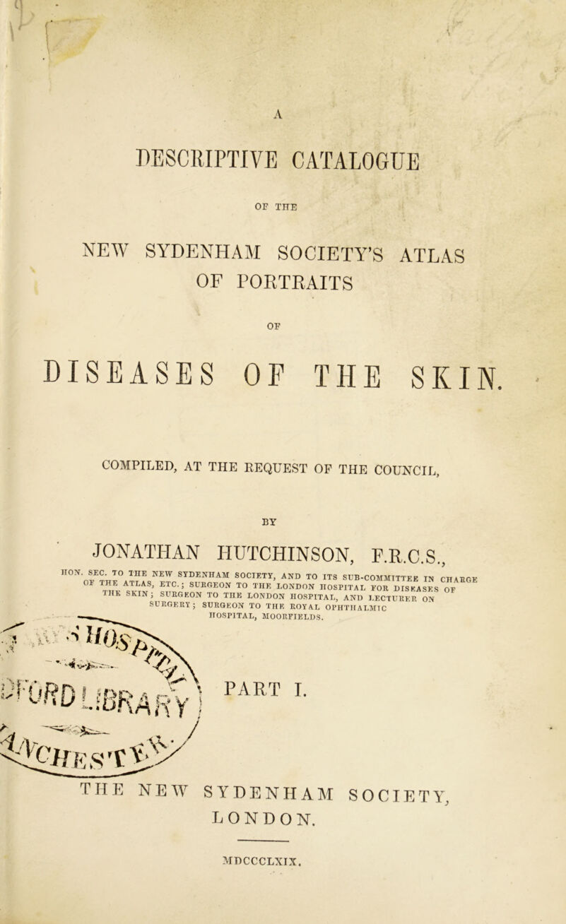 PESCRIPTIVE CATALOGUE OF THE NEW SYDENHAM SOCIETY’S ATLAS OF PORTKAITS OF DISEASES OF THE SKIN. COMPILED, AT THE REQUEST OF THE COUNCIL, BY JONATHAN HUTCHINSON, F.R.C.S., HON SEC. TO THE NEW SYDENHAM SOCIETY, AND TO ITS SUB-COMMITTEE IN CHABGE OE THE ATLAS, ETC.; SUKGEON TO THE LONDON HOSPITAL EOR DISEASES OF the skin ; SURGEON TO THE LONDON HOSPITAL, AND LECTURER ON SURGERY; SURGEON TO THE ROYAL OPHTHALMIC HOSPITAL, MOORPIELDS. PART I. THE NEW SYDENHAM SOCIETY, LONDON. MDCCCLXIX.