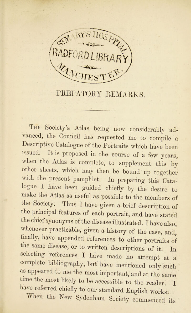 PiiEEATOEY ]{EMA11KS. The Society s Atlas being now considerably ad- vanced, the Council lias requested me to compile a Descriptive Catalogue of the Portraits which have been issued. It is projiosed in the course of a few years, when the Atlas is complete, to supplement this by other sheets, which may then be bound up together with the present pamphlet. In preparing this Cata- logue I have been guided chiefly by the desire to make the Atlas as useful as possible to the members of the Society. Thus I have given a brief description of the principal features of each portrait, and have stated the chief synonyms of the disease illustrated. I have also, whenever practicable, given a history of the case, and^ finally, have appended references to other portraits of the same disease, or to written descriptions of it. In selecting references I have made no attempt at a complete bibliography, but have mentioned only such as appeared to me the most important, and at the same time the most likely to be accessible to the reader. I have referred chiefly to our standard English works: When the New Sydenham Society commenced its '