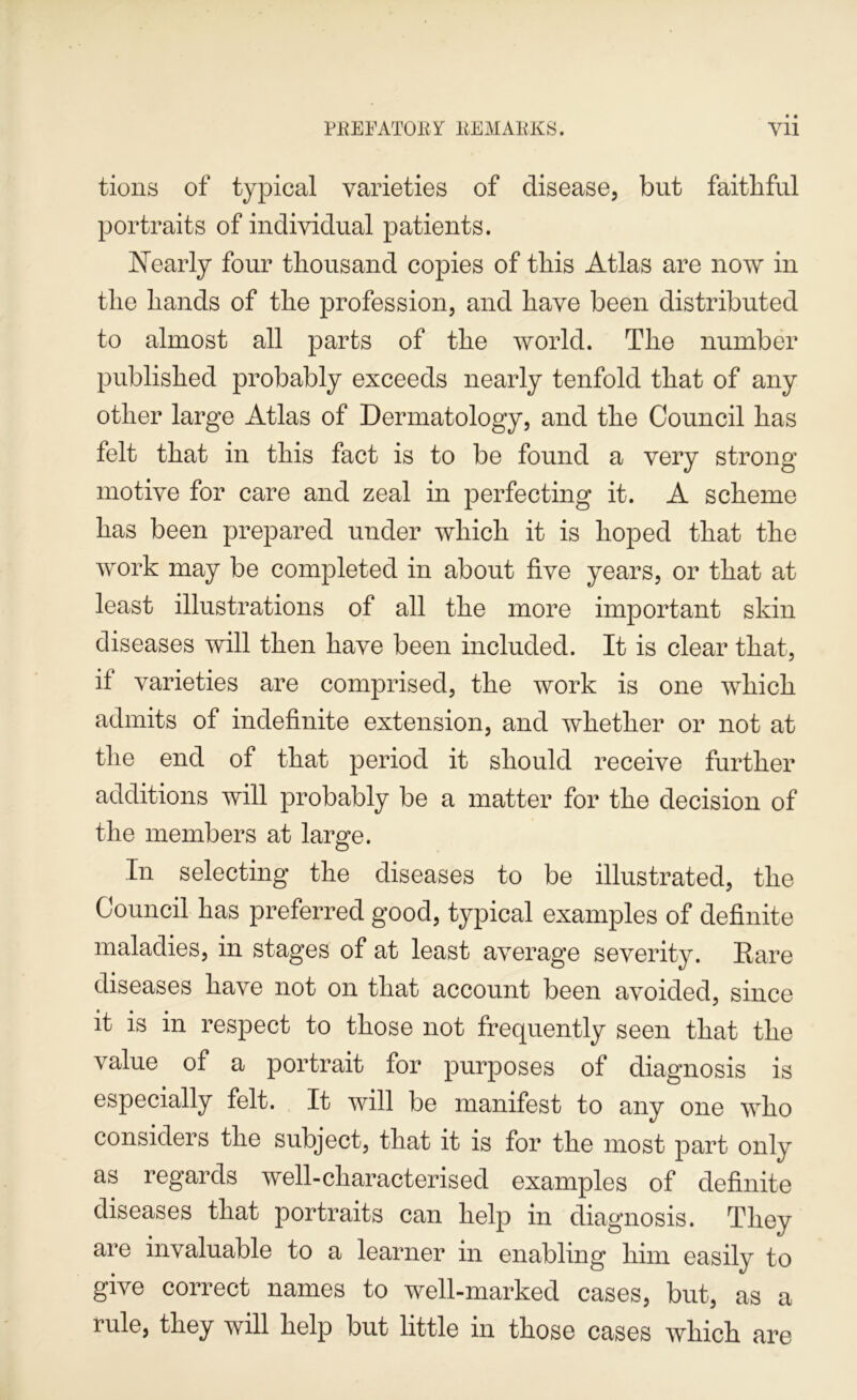tioiis of typical varieties of disease, but faithful portraits of individual patients. Nearly four thousand copies of this Atlas are now in the hands of the profession, and have been distributed to almost all parts of the world. The number published probably exceeds nearly tenfold that of any other large Atlas of Dermatology, and the Council has felt that in this fact is to be found a very strong motive for care and zeal in perfecting it. A scheme has been prepared under which it is hoped that the work may be completed in about five years, or that at least illustrations of all the more important skin diseases will then have been included. It is clear that, if varieties are comprised, the work is one which admits of indefinite extension, and whether or not at the end of that period it should receive further additions will probably be a matter for the decision of the members at large. In selecting the diseases to be illustrated, the Council has preferred good, typical examples of definite maladies, in stages of at least average severity. Rare diseases have not on that account been avoided, since it is in respect to those not frequently seen that the value of a portrait for purposes of diagnosis is especially felt. It will be manifest to any one who considers the subject, that it is for the most part only as regards well-characterised examples of definite diseases that portraits can help in diagnosis. They are invaluable to a learner in enabling him easily to give correct names to well-marked cases, but, as a rule, they will help but little in those cases which are