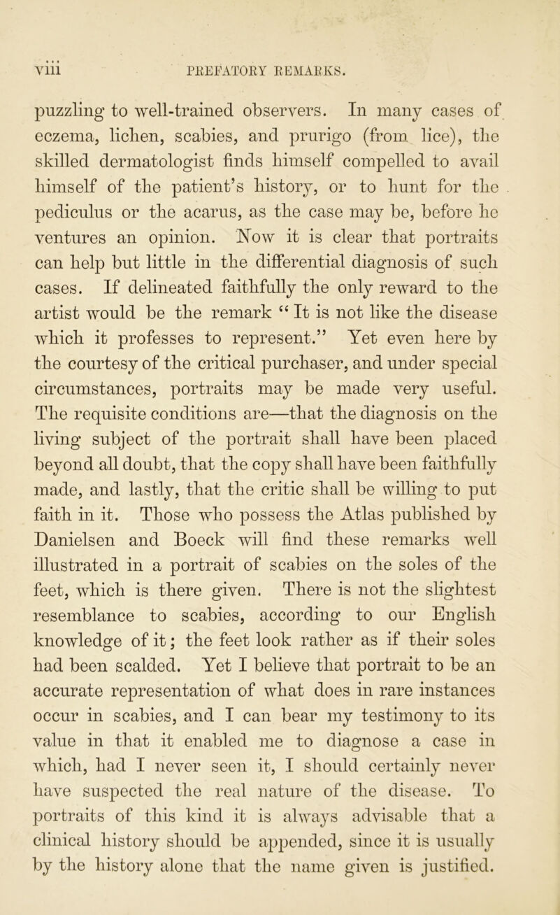 puzzling to well-trained observers. In many cases of eczema, liclien, scabies, and prurigo (from lice), the skilled dermatologist finds himself compelled to avail himself of the patient’s history, or to hunt for the pediculus or the acarus, as the case may be, before he ventures an opinion. Now it is clear that portraits can help but little in the differential diagnosis of such cases. If delineated faithfully the only reward to the artist would be the remark It is not like the disease which it professes to represent.” Yet even here by the courtesy of the critical purchaser, and under special circumstances, portraits may be made very useful. The requisite conditions are—that the diagnosis on the living subject of the portrait shall have been placed beyond all doubt, that the copy shall have been faithfully made, and lastly, that the critic shall be willing to put faith in it. Those who possess the Atlas published by Danielsen and Boeck will find these remarks well illustrated in a portrait of scabies on the soles of the feet, which is there given. There is not the slightest resemblance to scabies, according to our English knowledge of it; the feet look rather as if their soles had been scalded. Yet I believe that portrait to be an accurate representation of what does in rare instances occur in scabies, and I can bear my testimony to its value in that it enabled me to diagnose a case in which, had I never seen it, I should certainly never have suspected the real nature of the disease. To portraits of this kind it is always advisable that a clinical history should be appended, since it is usually by the history alone that the name given is justified.