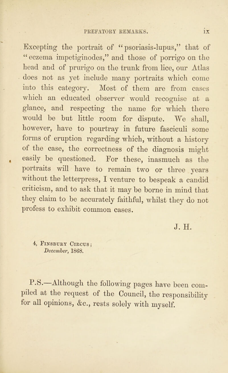 Excepting the portrait of ‘‘psoriasis-lupus,” that of “ eczema impetiginodes,” and those of porrigo on the head and of prurigo on the trunk from lice, our Atlas does not as yet include many portraits which come into this category. Most of them are from cases which an educated observer would recognise at a glance, and respecting the name for which there would be but little room for dispute. We shall, however, have to pourtray in future fasciculi some forms of eruption regarding which, without a history of the case, the correctness of the diamosis mio^ht easily be questioned. For these, inasmuch as the portraits will have to remain two or three years without the letterpress, I venture to bespeak a candid criticism, and to ask that it may be borne in mind that they claim to be accurately faithful, whilst they do not profess to exhibit common cases. J. H. 4, Finsbury Circus; December, 1868. P.b. Although the following pages have been com- piled at the request of the Council, the responsibility for all opinions, &c., rests solely Avith myself.