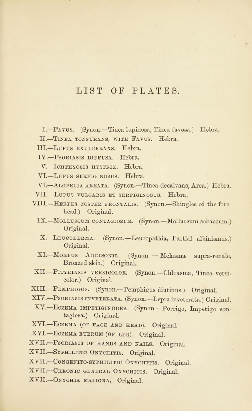 LIST OF PLATES. I.—Favus. (Syuon.—Tinea Inpinosa, Tinea favosa.) Hebra. II.—Tinea tonstjeans, with Favus. Hebra. III.—Lupus exulcerans. Hebra. lY.—Psoriasis dieeusa. Hebra. Y.—Ichthyosis hystrix. Hebra. YI.—Lupus serpiginosus. Hebra. YI.—Alopecia AREATA. (Synon.—Tinea decalvans, Area.) Hebra. YII.—Lupus vulgaris et serpiginosus. Hebra. YIII.—Herpes zoster erontalis. (Synon.—Shingles of the fore- head.) Original. IX.—Molluscum contagiosum. (Synon.—Mollnscum sebaceum.) Original. X.—Leucoderma. (Synon.—Leucopathia, Partial albinismus.) Original. XI.—Morbus Addisonii. (Synon. — Melasma snpra-renale, Bronzed skin.) Original. XII.—Pityriasis versicolor. (Synon.—Chloasma, Tinea versi- color.) Original. XIII.—Pemphigus. (Synon.—Pemphigus diutinus.) Original. XIY.—Psoriasis inveterata. (Synon.—Leprainveterata.) Original. XY. Eczema impetiginodes. (Synon.—Porrigo, Impetigo con- tagiosa.) Original. XYI. Eczema (oe eace and head). Original. XYL—Eczema rubrum (oe leg). Original. XYII. Psoriasis oe hands and nails. OriginaL XYII.—Syphilitic Onychitis. Original. XYII.—Congenito-syphilitic Onychitis. Original. XYII.—Chronic general Onychitis. Original. XYII.—Onychia maligna. Original.