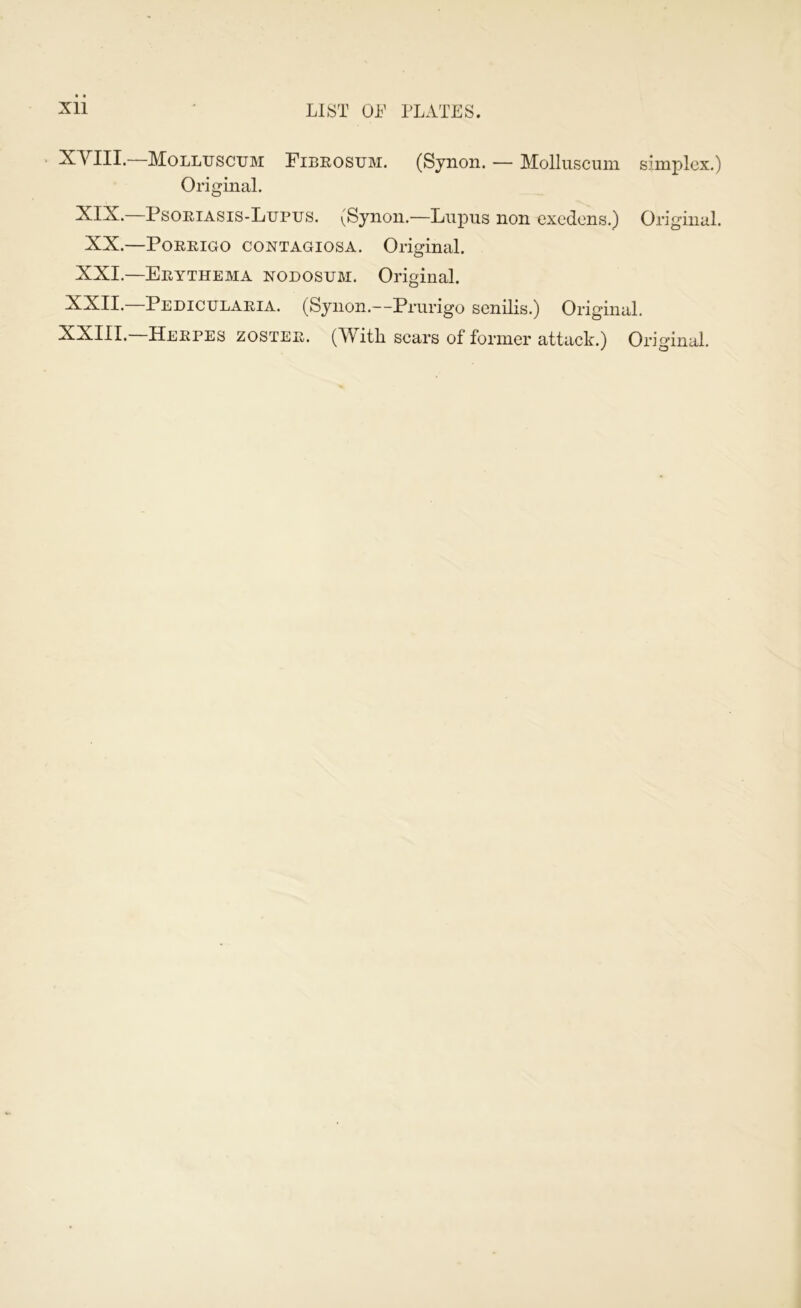 XVIII. Molltjsctjm Fibrostjm. (Synon. — Mollnscum simplex.) Original. XIX.—Psoriasis-Lupus. (Synon.—Lupus non excdens.) Original. XX.—POREIGO CONTAGIOSA. Original. XXI.—Erythema nodosum. Original. XXII.—Pedicularia. (Synon.—Prurigo senilis.) Original. XXIII.—Herpes zoster. (With scars of former attack.) Original.