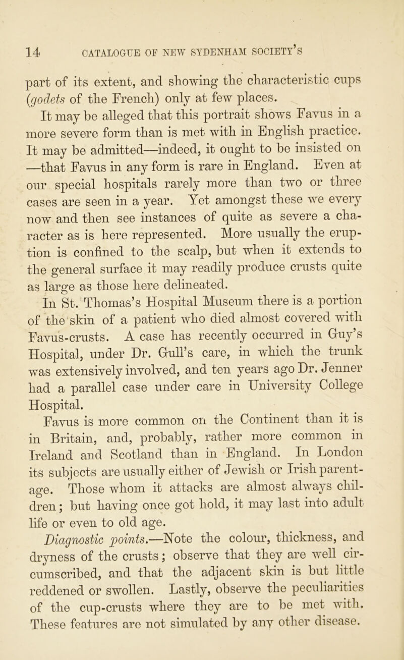 part of its extent, and showing the characteristic cups {godets of the French) only at few places. It may be alleged that this portrait shou/s Favus in a more severe form than is met with in English practice. It may be admitted—indeed, it ought to be insisted on —that Favus in any form is rare in England. Even at our special hospitals rarely more than two or three cases are seen in a year. Yet amongst these we every now and then see instances of quite as severe a cha- racter as is here represented. More usually the erup- tion is confined to the scalp, but vrhen it extends to the general surface it may readily produce crusts quite as large as those here delineated. In St. Thomas’s Hospital Museum there is a portion of the'skin of a patient who died almost covered with Favus-crusts. A case has recently occurred in Guy’s Hospital, under Dr. Gull’s care, in which the trunk was extensively involved, and ten years agoDr. Jenner had a parallel case under care in University College Hospital. Favus is more common on the Continent than it is in Britain, and, probably, rather more common in Ireland and Scotland than in England. In London its subjects are usually either of Jewish or Irish parent- age. Those whom it attacks are almost always chil- dren ; but having once got hold, it may last into adult life or even to old age. Diagnostic points*—Note the colour, thickness, and drvness of the crusts; observe that they are well cir- cumscribed, and that the adjacent skin is but little reddened or swollen. Lastly, observe the peculiarities of the cup-crusts where they are to be met wfith. These features are not simulated by any other disease.