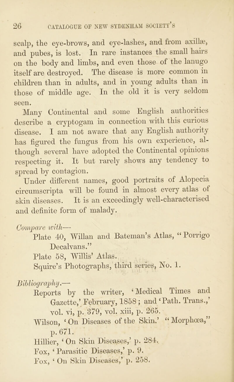 scalp, the eye-brows, and eye-lashes, and from axillae, and pubes, is lost. In rare instances the small hairs on the body and limbs, and even those of the lanugo itself are destroyed. The disease is more common in children than in adults, and in young adults than in those of middle age. In the old it is very seldom seen. Many Continental and some English authorities describe a cryptogam in connection with this curious disease. I am not aware that any English authority has figured the fungus from his own experience, al- though several have adopted the Continental opinions respecting it. It but rarely shows any tendency to spread by contagion. Under different names, good portraits of Alopecia circumscripta will be found in almost every atlas of skin diseases. It is an exceedingly well-characterised and definite form of malady. Com])are with— Plate 40, Willan and Bateman’s Atlas, Porrigo Decalvans.” Plate 58, Willis’ Atlas. Squire’s Photographs, third series. No. 1. Blbliogra]jhj.— Reports by the writer, ‘Medical Times and Gazette,’ February, 1858; and ‘Path. Trans.,’ vol. vi, p. 379, vol. xiii, p. 265. Wilson, ‘On Diseases of the Skin.’ “Morphoea,” p.671. Hillier, ‘ On Skin Diseases,’ p. 284. Fox, ‘ Parasitic Diseases,’ p. 9. Fox, ‘ On Skin Diseases,’ p. 258.