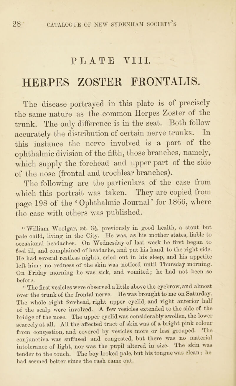 PLATE VIII. HERPES ZOSTER FRONTALIS. Tlie disease portrayed in tliis plate is of precisely tlie same nature as tlie common Herpes Zoster of tlie trunk. Tlie only difference is in the seat. Both follow accurately the distribution of certain nerve trunks. In this instance the nerve involved is a part of the ophthalmic division of the fifth, those branches, namely, which supply the forehead and upper part of the side of the nose (frontal and trochlear branches). The following are the particulars of the case from which this portrait was taken. They are copied from page 198 of the ‘ Ophthalmic Journal ’ for 1866, where the case with others was published. “ William Woolgar, set. 3^, previously in good liealtli, a stout but pale cliild, living in tlie City. He was, as bis niotber states, bable to occasional lieadacbes. On Wednesday of last week be first began to feel ill, and complained of beadacbe, and put bis band to tbe right side. He bad several restless nigbts, cried out in bis sleep, and bis appetite left bim; no redness of tbe skin was noticed until Thursday morning. On Friday morning be was sick, and vomited; be bad not been so before. “ Tbe first vesicles were observed a little above tbe eyebrow, and almost over tbe trunk of tbe frontal nerve. He was brought to me on Satm-day. Tbe whole right forehead, right upper eyelid, and right anterior half of tbe scalp were involved. A few vesicles extended to tbe side of tbe bridge of tbe nose. Tbe upper eyelid was considerably swollen, tbe lower scarcely at all. All tbe affected tract of skin was of a bright pink colour from congestion, and covered by vesicles more or less grouped. Tbe conjunctiva was suffused and congested, but there was no material intolerance of light, nor was tbe pupil altered in size. Tbe skin was tender to tbe touch. Tbe boy looked pale, but bis tongue was clean; be had seemed better since tbe rash came out.