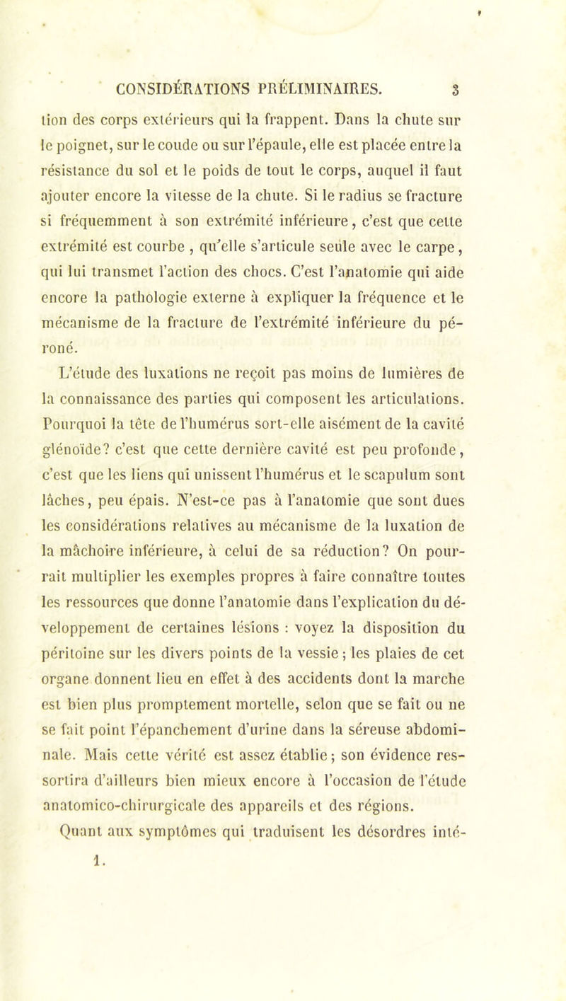 lion des corps extérieurs qui la frappent. Dans la chute sur le poignet, sur le coude ou sur l’épaule, elle est placée entre la résistance du sol et le poids de tout le corps, auquel il faut ajouter encore la vitesse de la chute. Si le radius se fracture si fréquemment à son extrémité inférieure, c’est que cette extrémité est courbe , qu’elle s’articule seule avec le carpe, qui lui transmet l’action des chocs. C’est l’anatomie qui aide encore la pathologie externe à expliquer la fréquence et le mécanisme de la fracture de l’extrémité inférieure du pé- roné. L’étude des luxations ne reçoit pas moins de lumières de la connaissance des parties qui composent les articulations. Pourquoi la tête de l’humérus sort-elle aisément de la cavité glénoïde? c’est que cette dernière cavité est peu profonde, c’est que les liens qui unissent l’humérus et le scapulum sont lâches, peu épais. N’est-ce pas à l’anatomie que sont dues les considérations relatives au mécanisme de la luxation de la mâchoire inférieure, à celui de sa réduction? On pour- rait multiplier les exemples propres à faire connaître toutes les ressources que donne l’anatomie dans l’explication du dé- veloppement de certaines lésions : voyez la disposition du péritoine sur les divers points de la vessie; les plaies de cet organe donnent lieu en effet à des accidents dont la marche est bien plus promptement mortelle, selon que se fait ou ne se fait point l’épanchement d’urine dans la séreuse abdomi- nale. Mais celte vérité est assez établie; son évidence res- sortira d’ailleurs bien mieux encore â l’occasion de l’élude anatomico-chirurgicale des appareils et des régions. Quant aux symptômes qui traduisent les désordres inlé- 1.