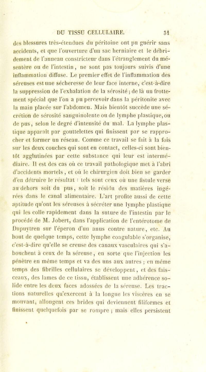 des blessures irès-étendues du péritoine ont pu guérir sans accidents, et que l'ouverture d’un sac herniaire et le débri- dement de l’anneau constricteur dans l’étranglement du mé- sentère ou de l’intestin, ne sont pas toujours suivis d’une inflammation diffuse. Le premier effet de l’inflammation des séreuses estime sécheresse de leur face interne, c’est-à-dire la suppression de l’exhalation de la sérosité ; de là un frotte- ment spécial que l’on a pu percevoir dans la péritonite avec la main placée sur l’abdomen. Mais bientôt succède une sé- crétion de sérosité sanguinolente onde lymphe plastique,ou de pus, selon le degré d’intensité du mal. La lymphe plas- tique apparaît par gouttelettes qui finissent par se rappro- cher et former un réseau. Comme ce travail se fait à la fois sur les deux couches qui sont en contact, celles-ci sont bien- tôt agglutinées par celle substance qui leur est intermé- diaire. 11 est des cas où ce travail pathologique met à l’abri d’accidents mortels , et où le chirurgien doit bien se garder d’en détruire le résultat : tels sont ceux où une fistule verse au dehors soit du pus, soit le résidu des matières ingé- rées dans le canal alimentaire. L’art profite aussi de cette aptitude qu’ont les séreuses à sécréter une lymphe plastique qui les colle rapidement dans la suture de l’intestin par le procédé de M. Jobert, dans l’application de l’enlérolome de Dupuytren sur l’éperon d’un anus contre nature, etc. Au bout de quelque temps, celte lymphe coagulable s’organise, c’est-à-dire qu’elle se creuse des canaux vasculaires qui s’a- bouchent à ceux de la séreuse, en sorte que l’injection les pénètre en même temps et va des uns aux autres ; en meme temps des fibrilles cellulaires se développent, et des fais- ceaux, des lames de ce tissu, établissent une adhérence so- lide entre les deux faces adossées de la séreuse. Les trac- tions naturelles qu’exercent à la longue les viscères en se mouvant, allongent ces brides qui deviennent filiformes et finissent quelquefois par se rompre ; mais elles persistent