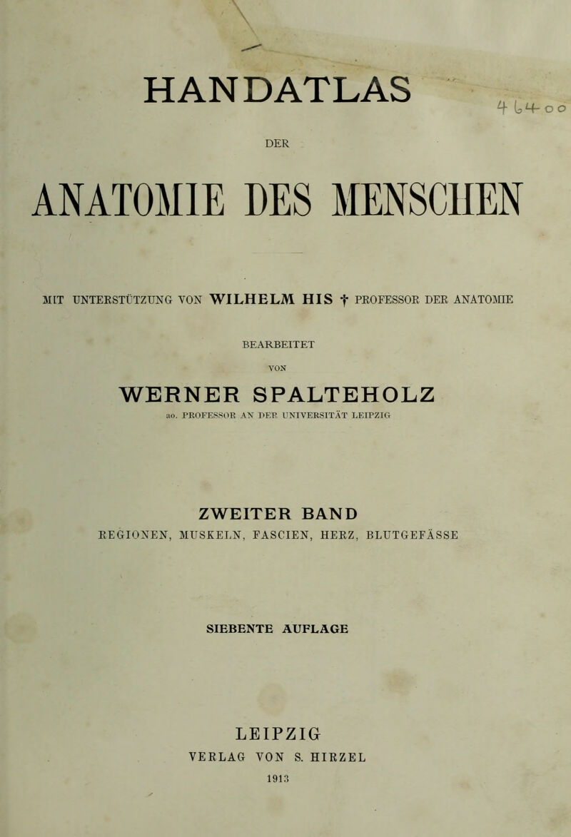 HANDATLAS T O DER ANATOMIE DES MENSCHEN MIT UNTERSTÜTZUNG VON WILHELM HIS f PROFESSOR DER ANATOMIE BEARBEITET VON WERNER SPALTEHOLZ ao. PROFESSOR AN PER UNIVERSITÄT LEIPZIG ZWEITER BAND REGIONEN, MUSKELN, FASCIEN, HERZ, BLUTGEFÄSSE SIEBENTE AUFLAGE LEIPZIG VERLAG VON S. HIRZEL 1913