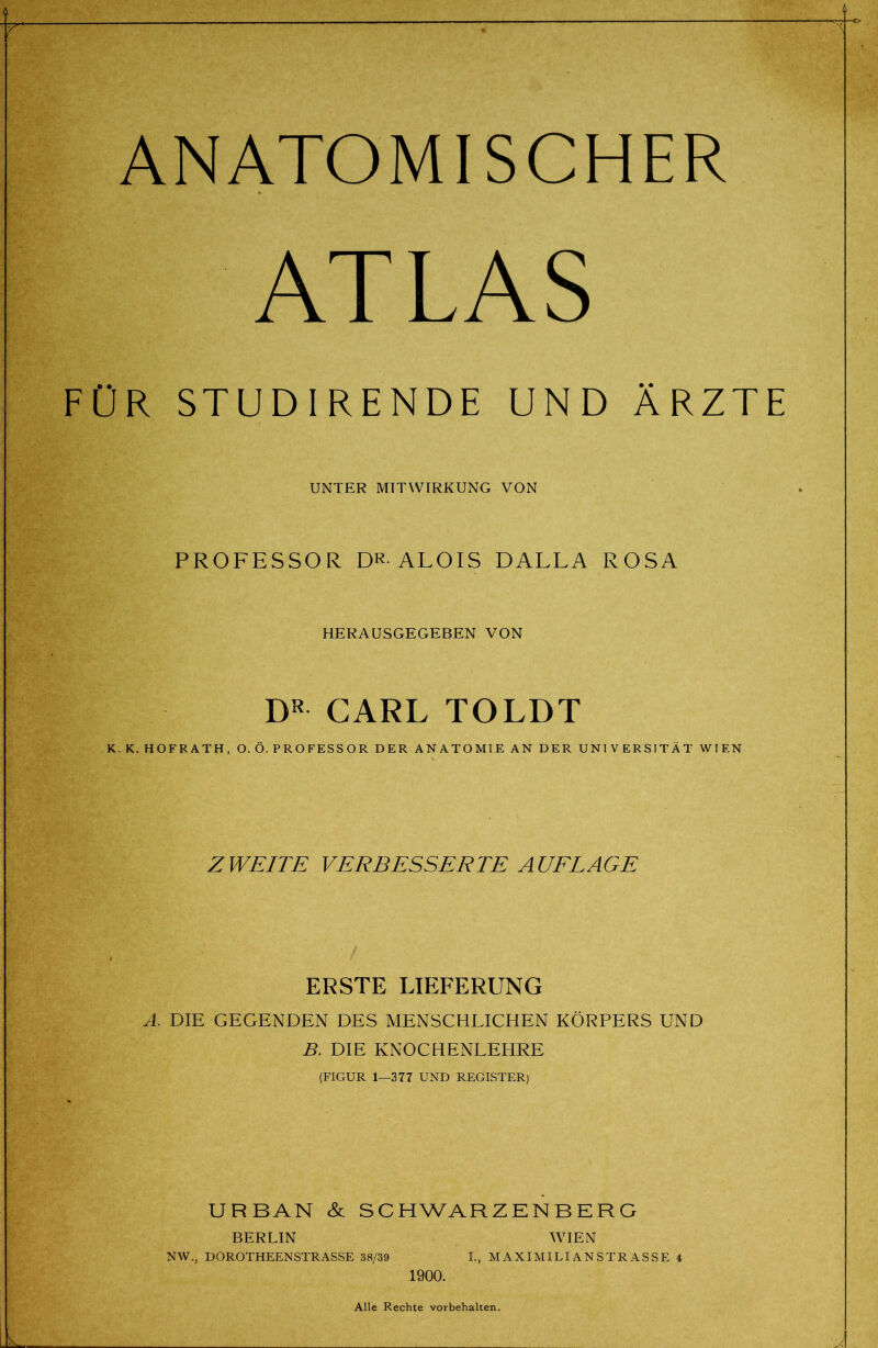 ANATOMISCHER ATLAS FÜR STUDIRENDE UND ÄRZTE UNTER MITWIRKUNG VON PROFESSOR DR-ALOIS DALLA ROSA HERAUSGEGEBEN VON DR CARL TOLDT K. K. HOFRATH, O. Ö. P R O FESS O R DER ANATOMIE AN DER UNIVERSITÄT WIEN ZWEITE VERBESSERTE AUELAGE ERSTE LIEFERUNG A. DIE GEGENDEN DES MENSCHLICHEN KÖRPERS UND B. DIE KNOCHENLEHRE (FIGUR 1—377 UND REGISTER) URBAN &L SCHWARZENBERG BERLIN WIEN NW., DOROTHEENSTRASSE 38/39 L, MAXIMILIANSTRASSE 4 1900. Alle Rechte Vorbehalten.