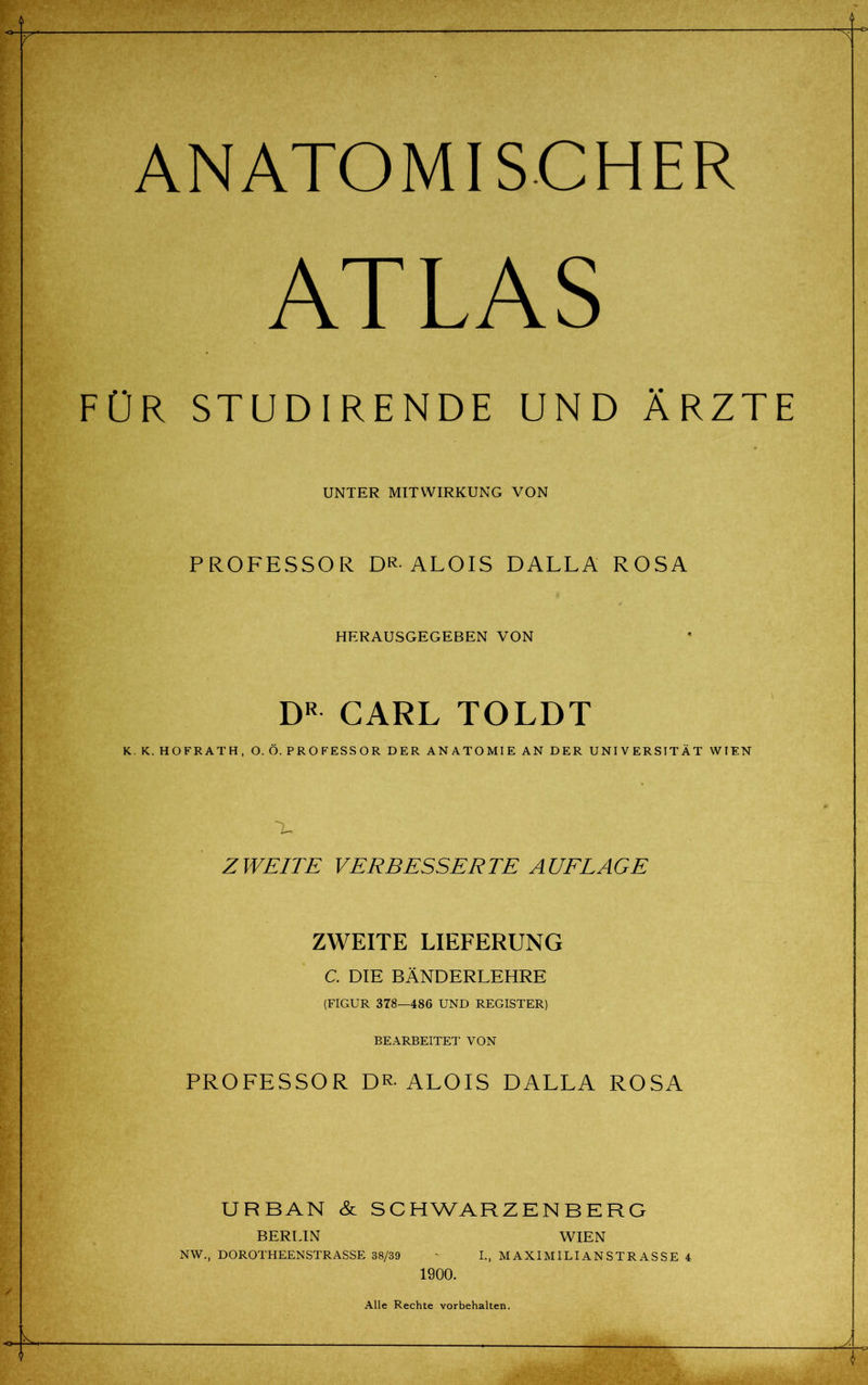 ANATOMISCHER ATLAS FÜR STUDIRENDE UND ÄRZTE UNTER MITWIRKUNG VON PROFESSOR DR-ALOIS DALLA ROSA HERAUSGEGEBEN VON DR CARL TOLDT K.K. HOFRATH, O. Ö. PROFESSOR DER ANATOMIE AN DER UNIVERSITÄT WIEN E ZWEITE VERBESSERTE AUFLAGE ZWEITE LIEFERUNG C. DIE BÄNDERLEHRE (FIGUR 378—486 UND REGISTER) BEARBEITE!' VON PROFESSOR DR-ALOIS DALLA ROSA URBAN & SCHWARZENBERG BERLIN WIEN NW., DOROTHEENSTRASSE 38/39 - I., MAXIMILIANSTRASSE 4 1900. Alle Rechte Vorbehalten.