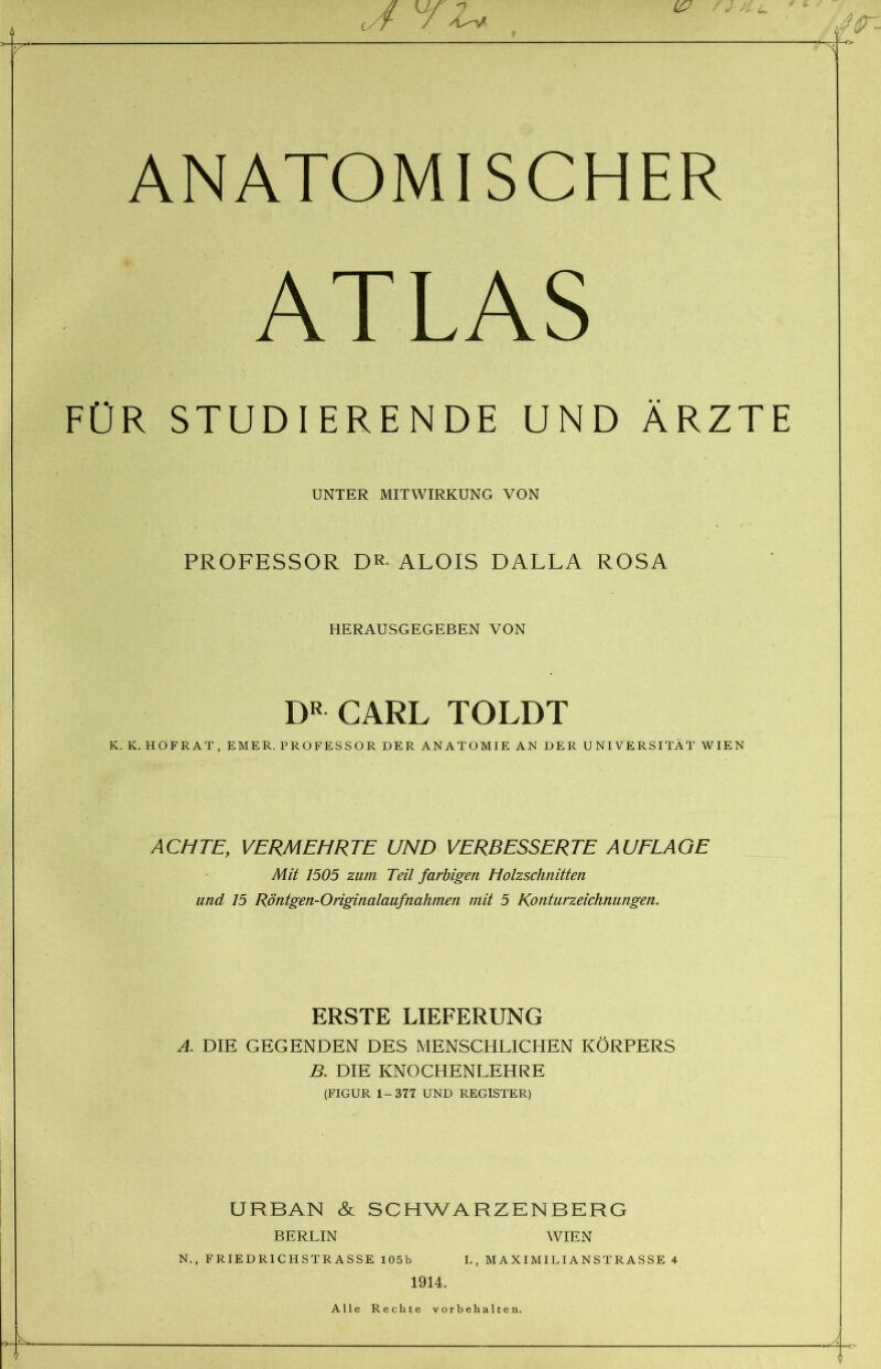 ANATOMISCHER FÜR STUDIERENDE UND ÄRZTE PROFESSOR DR- ALOIS DALLA ROSA K. K. HOFRAT, EMER. PROFESSOR DER ANATOMIE AN DER UNIVERSITÄT WIEN ACHTE, VERMEHRTE UND VERBESSERTE AUFLAGE und 15 Röntgen-Originalaufnahmen mit 5 Konturzeichnungen. ERSTE LIEFERUNG A. DIE GEGENDEN DES MENSCHLICHEN KÖRPERS B. DIE KNOCHENLEHRE (FIGUR 1-377 UND REGISTER) URBAN & SCHWARZENBERG UNTER MITWIRKUNG VON HERAUSGEGEBEN VON DR CARL TOLDT Mit 1505 zum Teil farbigen Holzschnitten BERLIN N., FRIEDRICHSTRASSE 105b WIEN I., MAXIMILIANSTRASSE 4 1914. Alle Rechte Vorbehalten.