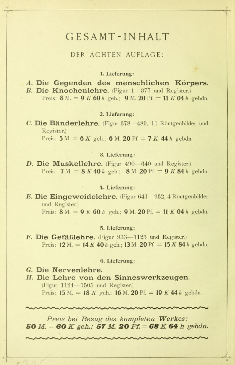 GESAMT-INHALT DER ACHTEN AUFLAGE: 1. Lieferung: A. Die Gegenden des menschlichen Körpers. B. Die Knochenlehre. (Figur 1—377 und Register.) Preis: 8 M. = 9 K 60 h geh.; 9 M. 20 Pf. = 11 K 04 h gebdn. 2. Lieferung: C. Die Bänderlehre. (Figur 378—489, 11 Röntgenbilder und Register.) Preis: 5 M. = 6 K geh.; 6 M. 20 Pf. = 7 K 44 h gebdn. 3. Lieferung: D. Die Muskellehre. (Figur 490—640 und Register.) Preis: 7 M. = 8 K 40 h geh.; 8 M. 20 Pf. = 9 K 84 h gebdn. 4. Lieferung: F. Die Eingeweidelehre. (Figur 641—932, 4 Röntgenbilder und Register.) Preis: 8 M. = 9 K 60 h geh.; 9 M. 20 Pf. = 11 K 04 h gebdn. 5. Lieferung: F. Die Gefäßlehre. (Figur 933—1123 und Register.) Preis: 12 M. = 14K 40Ti geh.; 13 M. 20 Pf = 15K 84 h gebdn. 6. Lieferung: G. Die Nervenlehre. II. Die Lehre von den Sinneswerkzeugen. (Figur 1124—1505 und Register.) Preis: 15 M. = 18 K geh.; 16 M. 20 Pf = 19 K 44 h gebdn. Preis bei Bezug des kompleten Werkes: SO M. = 60 K geh.; ST M. 20 Pf. = 68 K 64 h gebdn.
