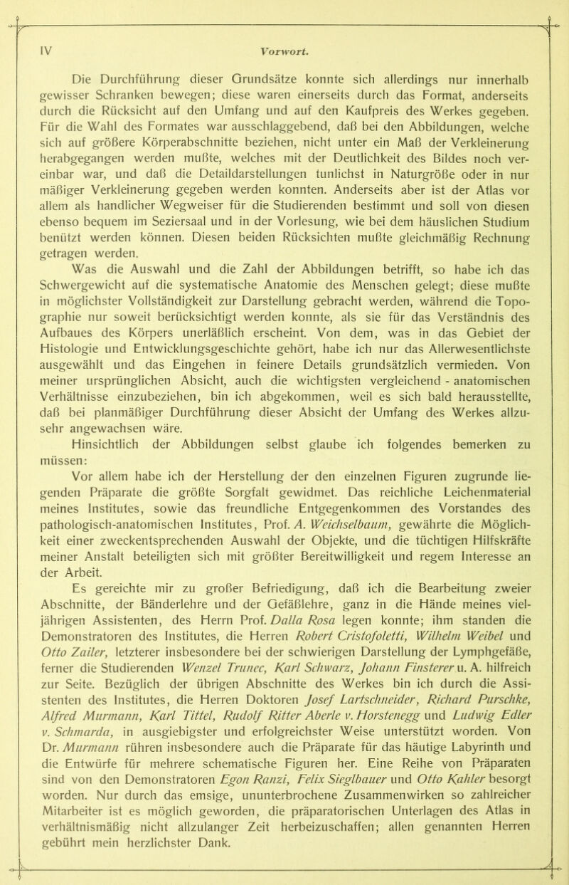 i Die Durchführung dieser Grundsätze konnte sich allerdings nur innerhalb gewisser Schranken bewegen; diese waren einerseits durch das Format, anderseits durch die Rücksicht auf den Umfang und auf den Kaufpreis des Werkes gegeben. Für die Wahl des Formates war ausschlaggebend, daß bei den Abbildungen, welche sich auf größere Körperabschnitte beziehen, nicht unter ein Maß der Verkleinerung herabgegangen werden mußte, welches mit der Deutlichkeit des Bildes noch ver- einbar war, und daß die Detaildarstellungen tunlichst in Naturgröße oder in nur mäßiger Verkleinerung gegeben werden konnten. Anderseits aber ist der Atlas vor allem als handlicher Wegweiser für die Studierenden bestimmt und soll von diesen ebenso bequem im Seziersaal und in der Vorlesung, wie bei dem häuslichen Studium benützt werden können. Diesen beiden Rücksichten mußte gleichmäßig Rechnung getragen werden. Was die Auswahl und die Zahl der Abbildungen betrifft, so habe ich das Schwergewicht auf die systematische Anatomie des Menschen gelegt; diese mußte in möglichster Vollständigkeit zur Darstellung gebracht werden, während die Topo- graphie nur soweit berücksichtigt werden konnte, als sie für das Verständnis des Aufbaues des Körpers unerläßlich erscheint. Von dem, was in das Gebiet der Histologie und Entwicklungsgeschichte gehört, habe ich nur das Allerwesentlichste ausgewählt und das Eingehen in feinere Details grundsätzlich vermieden. Von meiner ursprünglichen Absicht, auch die wichtigsten vergleichend - anatomischen Verhältnisse einzubeziehen, bin ich abgekommen, weil es sich bald herausstellte, daß bei planmäßiger Durchführung dieser Absicht der Umfang des Werkes allzu- sehr angewachsen wäre. Hinsichtlich der Abbildungen selbst glaube ich folgendes bemerken zu müssen: Vor allem habe ich der Herstellung der den einzelnen Figuren zugrunde lie- genden Präparate die größte Sorgfalt gewidmet. Das reichliche Leichenmaterial meines Institutes, sowie das freundliche Entgegenkommen des Vorstandes des pathologisch-anatomischen Institutes, Prof. A. Weichselbaum, gewährte die Möglich- keit einer zweckentsprechenden Auswahl der Objekte, und die tüchtigen Hilfskräfte meiner Anstalt beteiligten sich mit größter Bereitwilligkeit und regem Interesse an der Arbeit. Es gereichte mir zu großer Befriedigung, daß ich die Bearbeitung zweier Abschnitte, der Bänderlehre und der Gefäßlehre, ganz in die Hände meines viel- jährigen Assistenten, des Herrn Prof. Dalla Rosa legen konnte; ihm standen die Demonstratoren des Institutes, die Herren Robert Cristofoletti, Wilhelm Weibel und Otto Zailer, letzterer insbesondere bei der schwierigen Darstellung der Lymphgefäße, ferner die Studierenden Wenzel Trunec, Karl Schwarz, Johann Finsterer u. A. hilfreich zur Seite. Bezüglich der übrigen Abschnitte des Werkes bin ich durch die Assi- stenten des Institutes, die Herren Doktoren Josef Lartschneider, Richard Parschke, Alfred Murmann, Karl Tittel, Rudolf Ritter Aberle v. Horstenegg und Ludwig Edler v. Schmarda, in ausgiebigster und erfolgreichster Weise unterstützt worden. Von Dr. Murmann rühren insbesondere auch die Präparate für das häutige Labyrinth und die Entwürfe für mehrere schematische Figuren her. Eine Reihe von Präparaten sind von den Demonstratoren Egon Ranzi, Felix Sieglbauer und Otto Kahler besorgt worden. Nur durch das emsige, ununterbrochene Zusammenwirken so zahlreicher Mitarbeiter ist es möglich geworden, die präparatorischen Unterlagen des Atlas in verhältnismäßig nicht allzulanger Zeit herbeizuschaffen; allen genannten Herren gebührt mein herzlichster Dank. 4