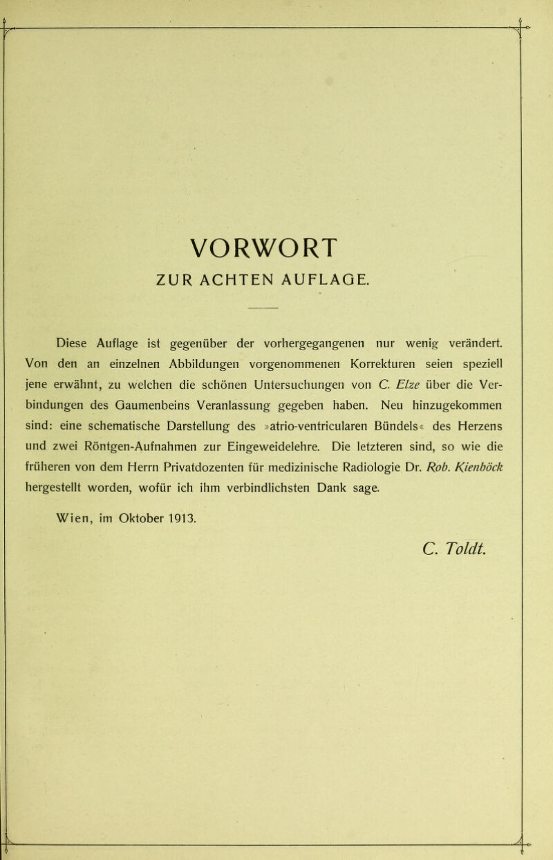 VORWORT ZUR ACHTEN AUFLAGE. Diese Auflage ist gegenüber der vorhergegangenen nur wenig verändert. Von den an einzelnen Abbildungen vorgenommenen Korrekturen seien speziell jene erwähnt, zu welchen die schönen Untersuchungen von C. Elze über die Ver- bindungen des Gaumenbeins Veranlassung gegeben haben. Neu hinzugekommen sind: eine schematische Darstellung des »atrio-ventricularen Bündels« des Herzens und zwei Röntgen-Aufnahmen zur Eingeweidelehre. Die letzteren sind, so wie die früheren von dem Herrn Privatdozenten für medizinische Radiologie Dr. Rob. Kienböck hergestellt worden, wofür ich ihm verbindlichsten Dank sage. Wien, im Oktober 1913. C. Toldt. 11