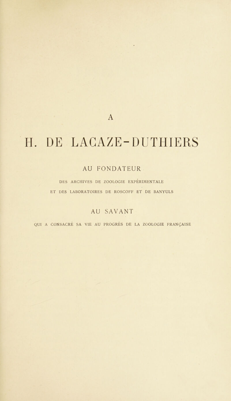 A H. DE LACAZE-DL'THIERS AU FONDATEUR DES ARCHIVES DE ZOOLOGIE EXPERIMENTALE ET DES LABORATOIRES DE ROSCOFF ET DE BANYULS AU SAVANT QUI A CONSACRE SA VIE AU PROGRES DE LA ZOOLOGIE FRANÇAISE