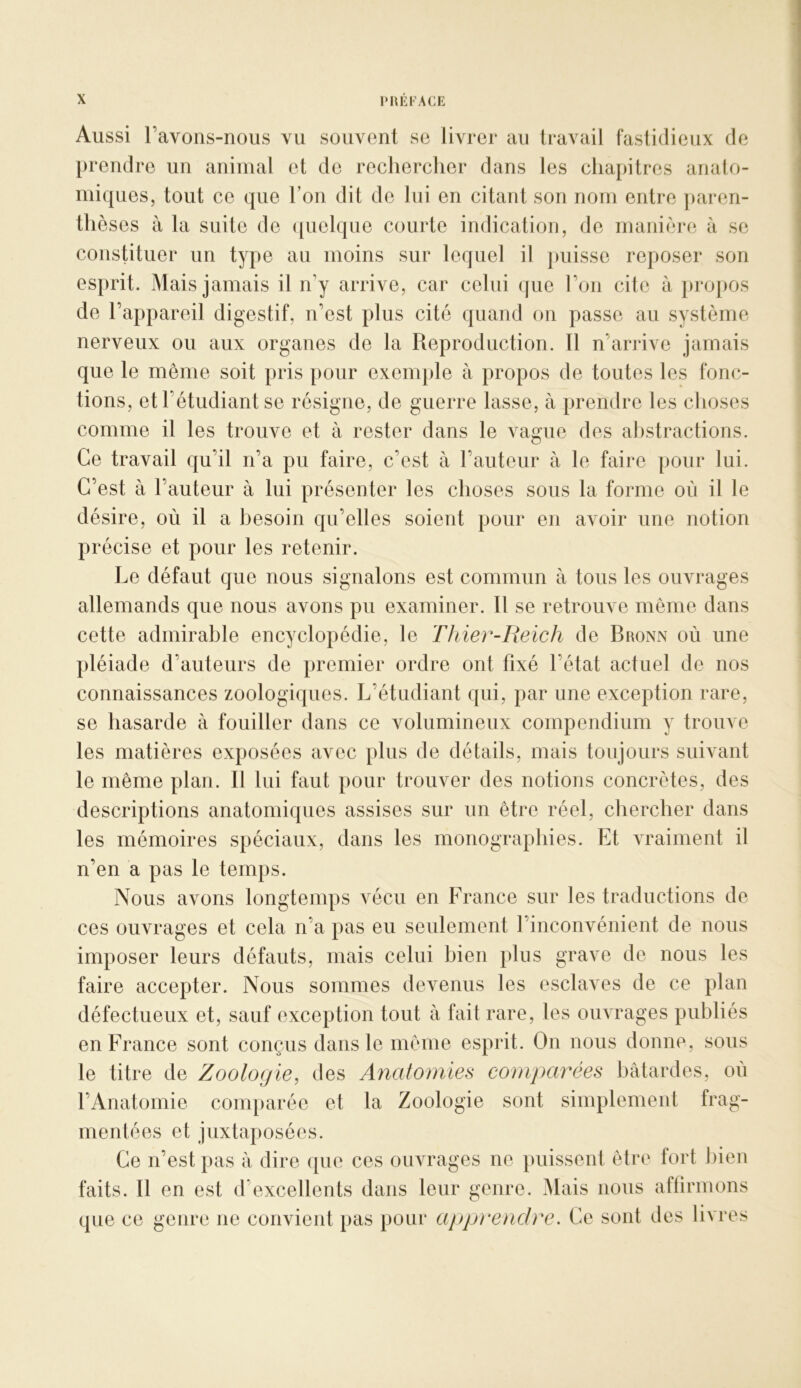 Aussi ravons-rious vu souvent se livrer au travail fastidieux de prendre un animal et de rechercher dans les chapitres analo- miques, tout ce que Ton dit de lui en citant son nom entre ])aren- thèses à la suite de (jiielque courte indication, de manière à se constituer un type au moins sur lequel il puisse reposer son esprit. Mais jamais il n’y arrive, car celui que l’on cite à })i*opos de l’appareil digestif, n’est plus cité quand on passe au système nerveux ou aux organes de la Reproduction. Il n’arrive jamais que le même soit pris pour exenq)le à propos de toutes les fonc- tions, et l’étudiant se résigne, de guerre lasse, à prendre les choses comme il les trouve et à rester dans le vague des abstractions. Ce travail qu’il n’a pu faire, c’est à l’auteur à le faire pour lui. C’est à l’auteur à lui présenter les choses sous la forme où il le désire, où il a besoin qu’elles soient pour en avoir une notion précise et pour les retenir. Le défaut que nous signalons est commun à tous les ouvrages allemands que nous avons pu examiner, tl se retrouve même dans cette admirable encyclopédie, le Thier-Iieich de Bronn où une pléiade d’auteurs de premier ordre ont fixé l’état actuel de nos connaissances zoologiques. L’étudiant qui, par une exception rare, se hasarde à fouiller dans ce volumineux compendium y trouve les matières exposées avec plus de détails, mais toujours suivant le même plan. Il lui faut pour trouver des notions concrètes, des descriptions anatomiques assises sur un être réel, chercher dans les mémoires spéciaux, dans les monographies. Et vraiment il n’en a pas le temps. IVous avons longtemps A^écu en France sur les traductions de ces ouvrages et cela n’a pas eu seulement l’inconvénient de nous imposer leurs défauts, mais celui bien plus grave de nous les faire accepter. Nous sommes devenus les esclaA^es de ce plan défectueux et, sauf exception tout à fait rare, les ouATages publiés en France sont conçus dans le même esprit. On nous donne, sous le titre de Zoologie, des Anatomies comparées bâtardes, où l’Anatomie comparée et la Zoologie sont simplement frag- mentées et juxtaposées. Ce n’est pas à dire que ces ouvrages ne })uissent être fort bien faits. Il en est d’excellents dans leur genre. Mais nous affirmons que ce genre ne convient pas pour app)'endre. Ce sont des livres