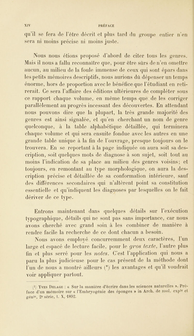 qu’il SC fera de l’être dêciât et plus tard du ^rou[)e entier u eu sera ni moins précise ni moins juste. Nous nous étions proposé d’abord de citer tous les genres. Mais il nous a fallu reconnaître que, pour être sûrs de n’en omettre aucun, au milieu de la foule immense de ceux qui sont épars dans les petits mémoires descriptifs, nous aurions dû dépenser un temps énorme, hors de proportion avec le bénéfice que l’étudiant en reti- rerait. Ce sera l’affaire des éditions ultérieures de compléter sous ce rapport chaque volume, en même temps que de les corriger parallèlement au progrès incessant des découvertes. En attendant nous pouvons dire que la plupart, la très grande majorité des genres est ainsi signalée, et qu’en cherchant un nom de genre quelconque, à la table alphabétique détaillée, qui terminera chaque volume et qui sera ensuite fondue avec les autres en une grande table unique à la fin de l’ouvrage, presque toujours on le trouvera. En se reportant à la page indiquée on aura soit sa des- cription, soit quelques mots de diagnose à son sujet, soit tout au moins l’indication de sa place au milieu des genres voisins; et toujours, en remontant au type morphologique, on aura la des- cription précise et détaillée de sa conformation intérieure, sauf des différences secondaires qui n’altèrent point sa constitution essentielle et qu’indiquent les diagnoses par lesquelles on le fait dériver de ce type. Entrons maintenant dans quelques détails sur l’exécution typographique, détails qui ne sont pas sans importance, car nous avons cherché avec grand soin à les combiner de manière à rendre facile la recherche de ce dont chacun a Ijesoin. Nous avons employé concurremment deux caractères, l’un large et espacé de lecture facile, pour le gros texte^ l’autre plus fin et plus serré pour les notes. C’est l’application qui nous a paru la plus judicieuse pour le cas présent de la méthode dont l’un de nous a montré ailleurs (') les avantages et qu’il voudrait voir appliquer partout. [^) Yves Delage : « Sur la manière d’écrire dans les sciences naturelles ». Pré- face d’un mémoire sur « l’Embryogénie des éponges » in Arch. de zool. expie et gén'e, 2® série, t. X, *1892.