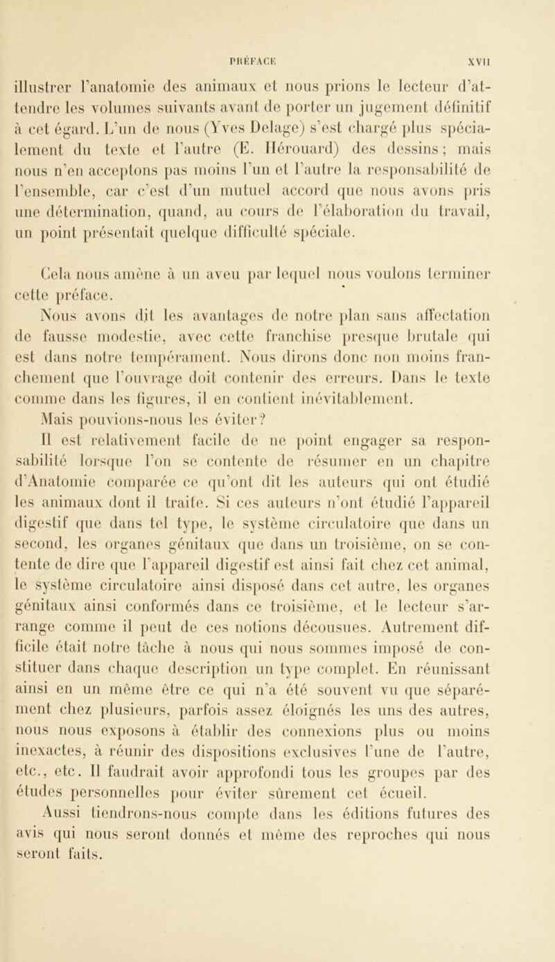 illustrer ranatomio des animaux et nous prions le lecteur d’at- tendre les Amluines suivants avanl de porter un jugement définitif à cet égard. L’un de nous (Yves Delage) s’est chargé jdus spécia- lement du texte et l’autre (E. llérouard) des dessins ; mais nous n’en accejitons [las moins l’un et l’autre la responsabilité de l’ensemble, car c’est d’un inutnel accord que nous avons pris une détermination, quand, au cours d(; l’élaljoration du travail, un point présentait quelque difficulté s[)éciale. Cela nous amène à un aveu \mv le([uel nous voulons terminer cette préface. Nous avons dit les avantages de notre jdan sans affectation de fausse modestie, avec cette franebise presipie lirutale qui est dans notre tenqiérament. Nous dirons donc non moins fran- cbement que l’ouvi'age doit coidenir des eri'eurs. Dans le texte comme dans les ligures, il en contient inévitableimmt. Mais poinions-nons les éviter? Il est relativement facile de ne jioint engager sa resjion- sabilité lorsipie l’on se contente de résumer en un chapitre d’Anatomic comparée ce ([u’ont dit les auteurs qui ont étudié les animaux dont il traite. Si ces auleurs u’ont étudié l’appareil digestif que dans tel type, le système circulatoire que dans un second, les organes génitaux (jue dans un troisième, on se con- tente de dire ([ue l’appareil digestif est ainsi fait chez cet animal, le syslème circulatoire ainsi disposé dans cet autre, les organes génitaux ainsi conformés dans ce ti*oisième, et le lecteur s’ar- range comme il peut de ces notions décousues. Autrement dif- ficile était notre tache à nous qui nous sommes imposé de con- stituer dans chaque description un type complet. En réunissant ainsi en un même être ce qui n’a été souvent vu (jiie séparé- ment chez plusieurs, parfois assez éloignés les uns des autres, nous nous exposons à établir des connexions jilus ou moins inexactes, à réunir des dispositions exclusives l’une de l’autre, etc., etc. 11 faudrait avoir approfondi tous les groupes par des études personnelles pour éviter sûrement cet écueil. Aussi tiendrons-nous compte dans les éditions futures des avis qui nous seront donnés et même des reproches qui nous seront faits.