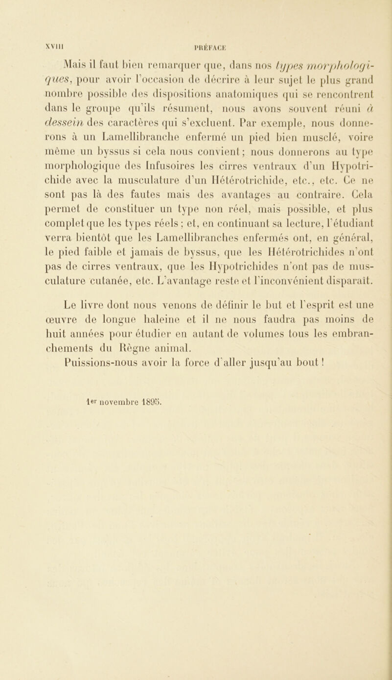 Mais il faut hieii reuiarquoi* ({uo, dans nos ty[)es morj)hoJofjl- ques, pour avoir l’occasiou de décrire à leur sujet le plus grand uoiul)re possible des dispositions aiiatoiniques qui se reiicoutrerit dans le grovq)e qu’ils résuineut, nous avons souvent réuni à dessein des caractères qui s’excluent. Par exemple, nous donne- rons à un Lamellibranclie enfermé un pied bien musclé, voire même un byssus si cela nous convient; nous donnerons au ty|)e morpliologique des Infusoires les cirres ventraux d’un Ilypotri- chide avec la musculature d’un Ilétérotrichide, etc., etc. Ce ne sont pas là des fautes mais des avantages au contraire. Gela permet de constituer un type non réel, mais possible, et plus complet que les types réels ; et, en continuant sa lecture, l’étudiant verra bientôt que les LamelliJ)rancbes enfermés ont, en général, le pied faible et jamais de byssus, que les Hétérotricliides n’ont pas de cirres ventraux, que les Hypotricbides n’ont pas de mus- culature cutanée, etc. L’avantage reste et l’inconvénient disparaît. Le livre dont nous venons de définir le but et l’esprit est une œuvre de longue haleine et il ne nous faudra pas moins de huit aimées pour étudier en autant de volumes tous les embran- cbemeiits du Règne animal. Puissions-nous avoir la force d’aller jusqu’au bout ! 1er novembre 1895.