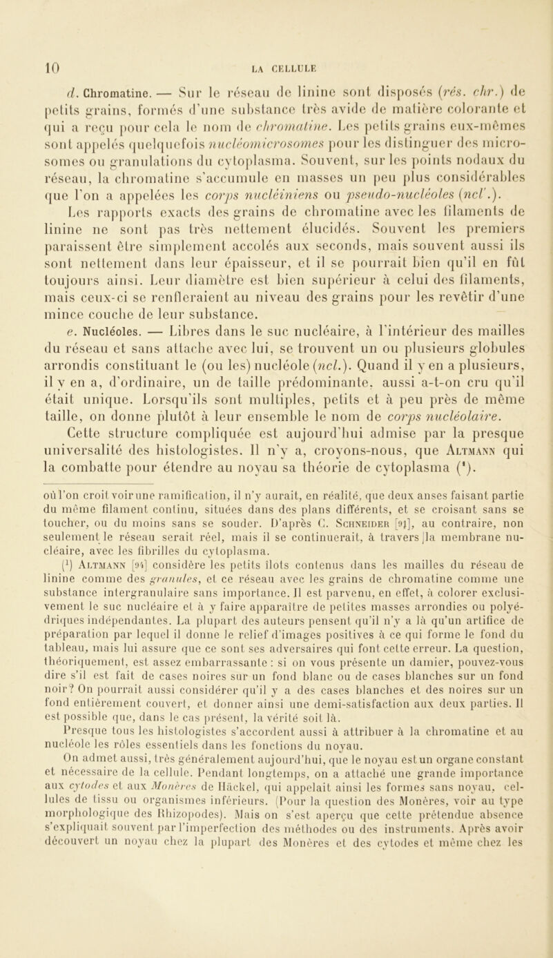 rL Chromatine.— Sur le réseau de liiiine soui dis[)Osés {rés. chr.) de petits grains, formés d’une substance très avide de matière colorante et (|ui a reçu pour cela le nom de cliromahne. I^es pelits grains eux-mèmes sont appelés quelquefois nucléomicrosomes pour les distinguer des micro- somes ou granulations du cytoplasma. Souvent, sur les points nodaux du réseau, la chromatine s’accumule en masses un peu plus considérables que l’on a appelées les corps nucléiniens ou pseudo-nucléoles {net Les rapports exacts des grains de chromatine avec les tîlaments de linine ne sont pas très nettement élucidés. Souvent les premiers paraissent être simplement accolés aux seconds, mais souvent aussi ils sont nettement dans leur épaisseur, et il se pourrait bien qu’il en fût ours ainsi. Leur diamètre est bien supérieur à celui des filaments, mais ceux-ci se renfleraient au niveau des grains pour les revêtir d’une mince couche de leur substance. e. Nucléoles. — Libres dans le suc nucléaire, à l’intérieur des mailles du réseau et sans attache avec lui, se trouvent un ou plusieurs globules arrondis constituant le (ou les) nucléole {ncl.). Quand il y en a plusieurs, il y en a, d’ordinaire, un de taille prédominante, aussi a-t-on cru qu’il était unique. Lorsqu’ils sont multiples, petits et à peu près de même taille, on donne plutôt à leur ensemble le nom de corps nucléolaire. Cette structure compliquée est aujourd’liui admise par la presque uuiversalité des histologistes. 11 n’y a, croyons-nous, que Altmann qui la combatte pour étendre au noyau sa théorie de cytoplasma (*). oùTon croit voir une ramificalion, il n’y aurait, en réalité, que deux anses faisant partie du meme filament continu, situées dans des plans différents, et se croisant sans se toucher, ou du moins sans se souder. D’après (1. Schneider [9^, au contraire, non seulement le réseau serait réel, mais il se continuerait, à travers jla membrane nu- cléaire, avec les fibrilles du cytoplasma. (fl Altmann [oi] considère les petits îlots contenus dans les mailles du réseau de linine comme des granules, et ce réseau avec les grains de chromatine comme une substance intergranulaire sans importance. Il est parvenu, en effet, à colorer exclusi- vement le suc nucléaire et à y faire apparaître de petites masses arrondies ou polyé- dri({ues indépendantes. La plupart des auteurs pensent qu’il n’y a là qu’un artifice de préparation par lequel il donne le relief d’images positives à ce qui forme le fond du tableau, mais lui assure que ce sont ses adversaires qui font cette erreur. La question, théori(|uement, est assez embarrassante : si on vous présente un damier, pouvez-vous dire s’il est fait de cases noires sur un fond blanc ou de cases blanches sur un fond noir? On pourrait aussi considérer qu’il y a des cases blanches et des noires sur un fond entièrement couvert, et donner ainsi une demi-satisfaction aux deux parties. Il est possible que, dans le cas présent, la vérité soit là. Presque tous les histologistes s’accordent aussi à attribuer à la chromatine et au nucléole les rôles essentiels dans les fonctions du noyau. On admet aussi, très généralement aujourd’hui, que le noyau est un organe constant et nécessaire de la cellule. Pendant longtemps, on a attaché une grande importance aux cytodes et aux Monères de Ilàckel, qui appelait ainsi les formes sans noyau, cel- lules de tissu ou organismes inférieurs. (Pour la question des Monères, voir au type morphologique des lUiizopodes). Mais on s’est aperçu que cette prétendue absence s’expliquait souvent par l’imperfection des méthodes ou des instruments. Après avoir découvert un noyau chez la plupart des Monères et des cytodes et même chez les