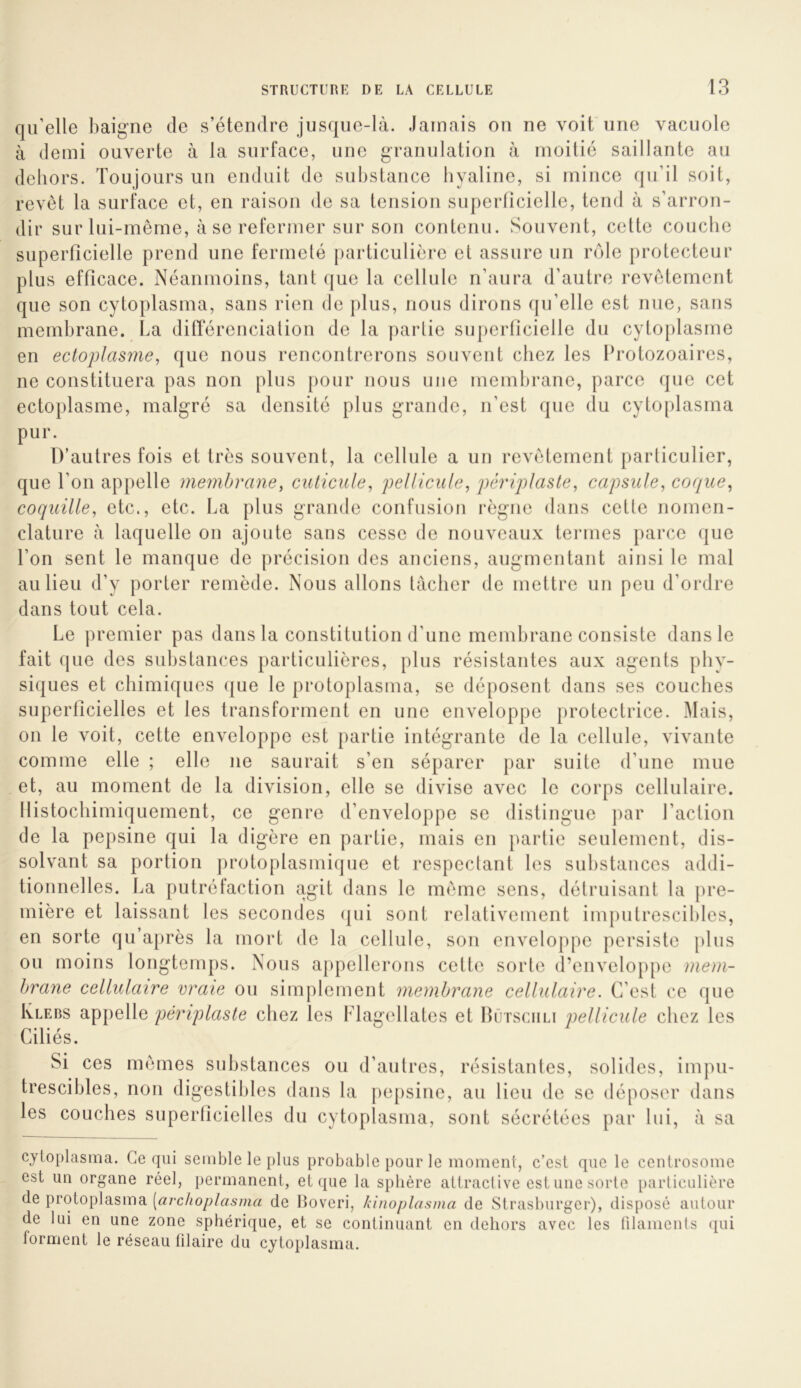 qu’elle baigne de s’étendre jusque-là. Jamais on ne voit une vacuole à demi ouverte à la surface, une granulation à moitié saillante au dehors. Toujours un enduit de substance hyaline, si mince qu’il soit, revêt la surface et, en raison de sa tension superficielle, tend à s’arron- dir sur lui-même, à se refermer sur son contenu. Souvent, cette couche superficielle prend une fermeté |)articuliêre et assure un rote protecteur plus efficace. Néanmoins, tant que la cellule n’aura d’autre revêtement que son cytoplasma, sans rien de plus, nous dirons qu’elle est nue, sans membrane. La ditTérenciation de la partie superficielle du cytoplasme en ectoplasme, que nous rencontrerons souvent chez les Protozoaires, ne constituera pas non plus pour nous une membrane, parce que cet ectoplasme, malgré sa densité plus grande, n’est que du cytoplasma pur. D’autres fois et très souvent, la cellule a un revêtement particulier, que l’on appelle membrane, cuticule, pellicule, pêriplaste, capsule, coque, coquille, etc., etc. La plus grande confusion règne dans cette nomen- clature à laquelle on ajoute sans cesse de nouveaux tenues parce que l’on sent le manque de précision des anciens, augmentant ainsi le mal au lieu d’y porter remède. Nous allons tacher de mettre un peu d’ordre dans tout cela. Le premier pas dans la constitution d’une membrane consiste dans le fait que des substances particulières, plus résistantes aux agents phy- siques et chimiques que le proloplasma, se déposent dans ses couches superficielles et les transforment en une enveloppe protectrice. Mais, on le voit, cette enveloppe est partie intégrante de la cellule, vivante comme elle ; elle ne saurait s’en séparer par suite d’une mue et, au moment de la division, elle se divise avec le corps cellulaire. Ilistochimiquement, ce genre d’enveloppe se distingue par l’action de la pepsine qui la digère en partie, mais en partie seulement, dis- solvant sa portion protoplasmique et respectant les substances addi- tionnelles. La putréfaction agit dans le même sens, détruisant la pre- mière et laissant les secondes (|ui sont relativement imputrescibles, en sorte qu’a[)rès la mort de la cellule, sou enveloppe persiste plus ou moins longtem{)s. Nous appellerons cette sorte d’eiivelo[)pe mem- brane cellulaire vraie ou simplement membrane cellulaire. C’est ce que IvLEBS appelle pêriplaste chez les Flagellâtes et Bütsciili pellicule chez les Ciliés. Si ces mêmes substances ou d’autres, résistantes, solides, impu- trescibles, non digestibles dans la pe[)sine, au lieu de se déposer dans les couches superficielles du cytoplasma, sont sécrétées par lui, à sa cytoplasma. Ce qui semble le plus probable pour le moment, c’est que le centrosome est un organe réel, permanent, et que la sphère attractive est une sorte particulière de protoplasma [archoplasma de Boveri, kinoplasma de Strasburger), disposé autour de lui en une zone sphérique, et se continuant en dehors avec les ülaments (jui forment le réseau lilaire du cytoplasma.