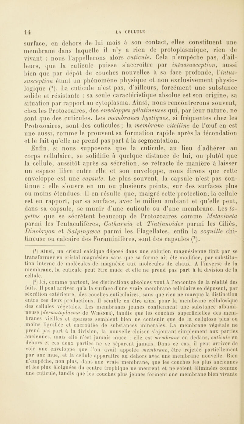 siirfacG, en dehors de lui mais a son contact, elles constituent une membrane dans laquelle il n’y a rien de protoplasmique, rien de vivant : nous l’appellerons alors cuticule. Cela n’empêche pas, d’ail- leurs, que la cuticule puisse s’accroître par inlussusception, aussi bien que par dépôt de couches nouvelles à sa face profonde, Yintus- susception étant un phénomène physique et non exclusivement physio- logique (*). La cuticule n’est pas, d’ailleurs, forcément une substance solide et résistante : sa seule caractéristique absolue est son origine, sa situation par rapport au cytoplasma. Ainsi, nous rencontrerons souvent, chez les Protozoaires, des envelop^pes gélatineuses qui, par leur nature, ne sont que des cuticules. Les membranes kystiques, si fréquentes chez les Protozoaires, sont des cuticules ; la membrane vitelline de l’œuf en est une aussi, comme le prouvent sa formation rapide après la fécondation et le fait qu’elle ne prend pas part à la segmentation. Enfin, si nous supposons que la cuticule, au lieu d’adhérer au corps cellulaire, se solidifie à quelque distance de lui, ou plutôt que la cellule, aussitôt après sa sécrétion, se rétracte de manière à laisser un espace libre entre elle et son enveloppe, nous dirons que cette enveloppe est une capsule. Le plus souvent, la capsule n’est pas con- tinue : elle s’ouvre en un ou plusieurs points, sur des surfaces plus ou moins étendues. Il en résulte que, malgré cette protection, la cellule est en rapport, par sa surface, avec le milieu ambiant et qu’elle peut, dans sa capsule, se munir d’une cuticule ou d’une membrane. Les lo- gettes que se sécrètent beaucoup de Protozoaires comme Metacineta parmi les Tentaculifères, Cothurnia et Tintinnoides parmi les Ciliés, Dinobryon et Salpingœca parmi les Flagellâtes, enfin la coquille chi- tineuse ou calcaire des Foraminifères, sont des capsules (*). (/) Ainsi, un cristal calcique déposé dans une solution magnésienne finit par se transformer en cristal magnésien sans que sa forme ait été modifiée, par substitu- tion interne de molécules de magnésie aux molécules de chaux. A l’inverse de la membrane, la cuticule peut être muée et elle ne prend pas part à la division de la cellule. (~) Ici, comme partout, les distinctions absolues vont à l’encontre de la réalité des faits. Il peut arriver qu’à la surface d’une vraie membrane cellulaire se déposent, par sécrétion extérieure, des couches cuticulaires, sans que rien ne marque la distinction entre ces deux productions. Il semble en être ainsi pour la membrane cellulosique des cellules végétales. Les membranes jeunes contiennent une substance albumi- neuse [dermatoplasina de Wiesner), tandis que les couches superficielles des mem- branes vieilles et épaisses semblent bien ne contenir que de la cellulose plus ou moins lignifiée et encroûtée de substances minérales. La membrane végétale ne prend pas part à la division, la nouvelle cloison s’ajoutant simplement aux })arties anciennes, mais elle n’est jamais muée : elle est inemhrane en dedans, cuticule en dehors et ces deux parties ne se séparent jamais. Dans ce cas, il peut arriver de voir une enveloppe que l’on avait appelée membrane, être rejetée partiellement par une mue, et la cellule apparaître au dehors avec une membrane nouvelle. Rien n’empêche, non plus, dans une vraie membrane, que les couches les plus anciennes et les plus éloignées du centre trophique ne meurent et ne soient éliminées comme une cuticule, tandis que les couches plus jeunes forment une membrane bien vivante