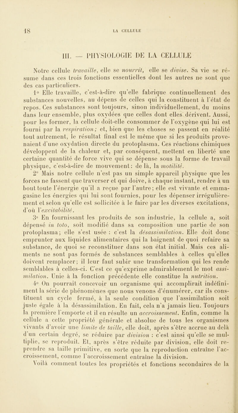 m PJIYSIOJ.OGIE DE LA CELLULE Notre cellule travaille, elle se nourrit, elle se divise. Sa vie se ré- sume clans ces trois fonctions essentielles dont les autres ne sont cjue des cas particuliers. D Elle travaille, c’est-à-dire c|u’elle faLricjue continuellement des substances nouvelles, au dépens de celles cjui la constituent à l’état de repos. Ces substances sont toujours, sinon individuellement, du moins dans leur ensemble, plus oxydées que celles dont elles dérivent. Aussi, pour les former, la cellule doit-elle consommer de l’oxygène qui lui est fourni par la respiration ; et, bien que les choses se passent en réalité tout autrement, le résultat final est le même que si les produits prove- naient d’une oxydation directe du protoplasma. Ces réactions chimiques développent de la chaleur et, par conséquent, mettent en liberté une certaine quantité de force vive qui se dépense sous la forme de travail physique, c’est-à-dire de mouvement: delà, \vi motilité. 2^^ Mais notre cellule n’est pas un simple appareil physique que les forces ne fassent que traverser et qui doive, à chaque instant, rendre à un bout toute l’énergie qu’il a reçue par l’autre; elle est vivante et emma- gasine les énergies qui lui sont fournies, pour les dépenser irrégulière- ment et selon qu’elle est sollicitée à le faire par les diverses excitations, d’où Y excitabilité. 3° En fournissant les produits de son industrie, la cellule a, soit dépensé in toto, soit modifié dans sa composition une partie de son protoplasma; elle s’est usée : c’est la désassimilation. Elle doit donc emprunter aux liquides alimentaires qui la baignent de quoi refaire sa substance, de quoi se reconstituer dans son état initial. Mais ces ali- ments ne sont pas formés de substances semblables à celles qu’elles doivent remplacer; il leur faut subir une transformation qui les rende semblables à celles-ci. C’est ce qu’exprime admirablement le mot assi- milation. Unie à la fonction précédente elle constitue la nutrition. ¥ On pourrait concevoir un organisme qui accomplirait indéfini- ment la série de phénomènes que nous venons d’énumérer, car ils cons- tituent un cycle fermé, à la seule condition que l’assimilation soit juste égale à la désassimilation. En fait, cela n’a jamais lieu. Toujours la première l’emporte et il en résulte un accroissement. Enfin, comme la cellule a cette propriété générale et al)solue de tous les organismes vivants d’avoir une Iwiite de taille, elle doit, après s’être accrue au delà d’uii certain degré, se réduire par division : c’est ainsi qu’elle se mul- tiplie, se reproduit. Et, après s’être réduite par division, elle doit re- prendre sa taille primitive, en sorte que la reproduction entraîne l’ac- croissement, comme l’accroissement entraîne la division. Voilà comment toutes les propriétés et fonctions secondaires de la