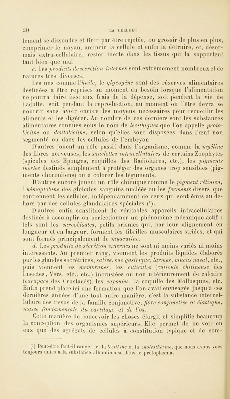 tement sc dissondre et finir par être rejetée, ou grossir de plus en f)lus, comprimer le noyau, amincir la cellule et enfin la détruire, et, désor- mais extra-cellulaire, rester inerte dans les tissus qui la supportent tant bien que mal. c. Les pj'oduils de sécrétion internes sont extrêmement nombreuxet de natures très diverses. Les uns comme Vhuile, le glycogène sont des réserves alimentaires destinées à être reprises au moment du besoin lorsque l’alimentation ne pourra faire face aux frais de la dépense, soit pendant la vie de l’adulte, soit pendant la reproduction, au moment où l’être devra se nourrir sans avoir encore les moyens nécessaires pour recueillir les aliments et les digérer. Au nombre de ces derniers sont les substances alimentaires connues sous le nom de lécithiques que l’on appelle proto- lécithe ou deutolécithe, selon qu’elles sont disposées dans l’œuf non segmenté ou dans les cellules de l’embryon. D’autres jouent un rôle passif dans l’organisme, comme la myéline des fibres nerveuses, les squelettes intracellulaires de certains Zoophytes (spiculés des Eponges, coquilles des Radiolaires, etc.), les pigments inertes destinés simplement à protéger des organes trop sensibles (pig- ments clioroïdiens) ou à colorer les téguments. D’autres encore jouent un rôle chimique comme \q pigment rétmien^ Vhémoglobine des globules sanguins nucléés ou les feimients divers que contiennent les cellules, indépendamment de ceux qui sont émis au de- hors par des cellules glandulaires spéciales (*). D’autres enfin constituent de véritables appareils intracellulaires destinés à accomplir ou perfectionner un phénomène mécanique actif : tels sont les sarcoblastes^ petits prismes qui, par leur alignement en longueur et en largeur, forment les fibrilles musculaires striées, et qui sont formés principalement de musculine. d. Los produits de sécrétion externes wo sont ni moins variés ni moins intéressants. Au premier rang, viennent les produits liquides élaborés par lesglandes sécrétrices, salive, suc gastrique, larmes, mucus nasal, etc., puis viennent les membranes, les cuticules (cuticule chitineuse des Insectes, Vers, etc., etc.) incrustées ou non ultérieurement de calcaire (carapace des Crustacés), les capsules, la coquille des Mollusques, etc. Enfin prend place ici une formation que l’on avait envisagée jusqu’à ces dernières années d’une tout autre manière, c’est la substance intercel- lulaire des tissus de la famille conjonctive, fibre conjonctive et élastique, masse fondamentale du cartilage oi de Vos. Cette manière de concevoir les choses élargit et simplifie beaucoup la conception des organismes supérieurs. Elle permet de ne voir en eux que des agrégats de cellules à constitution typique et de com- (b Peut-être faut-il ranger ici l^técithine et la cholesthcrine, (jue nous avons vues toujours unies à la substance albumineuse dans le protoplasma.