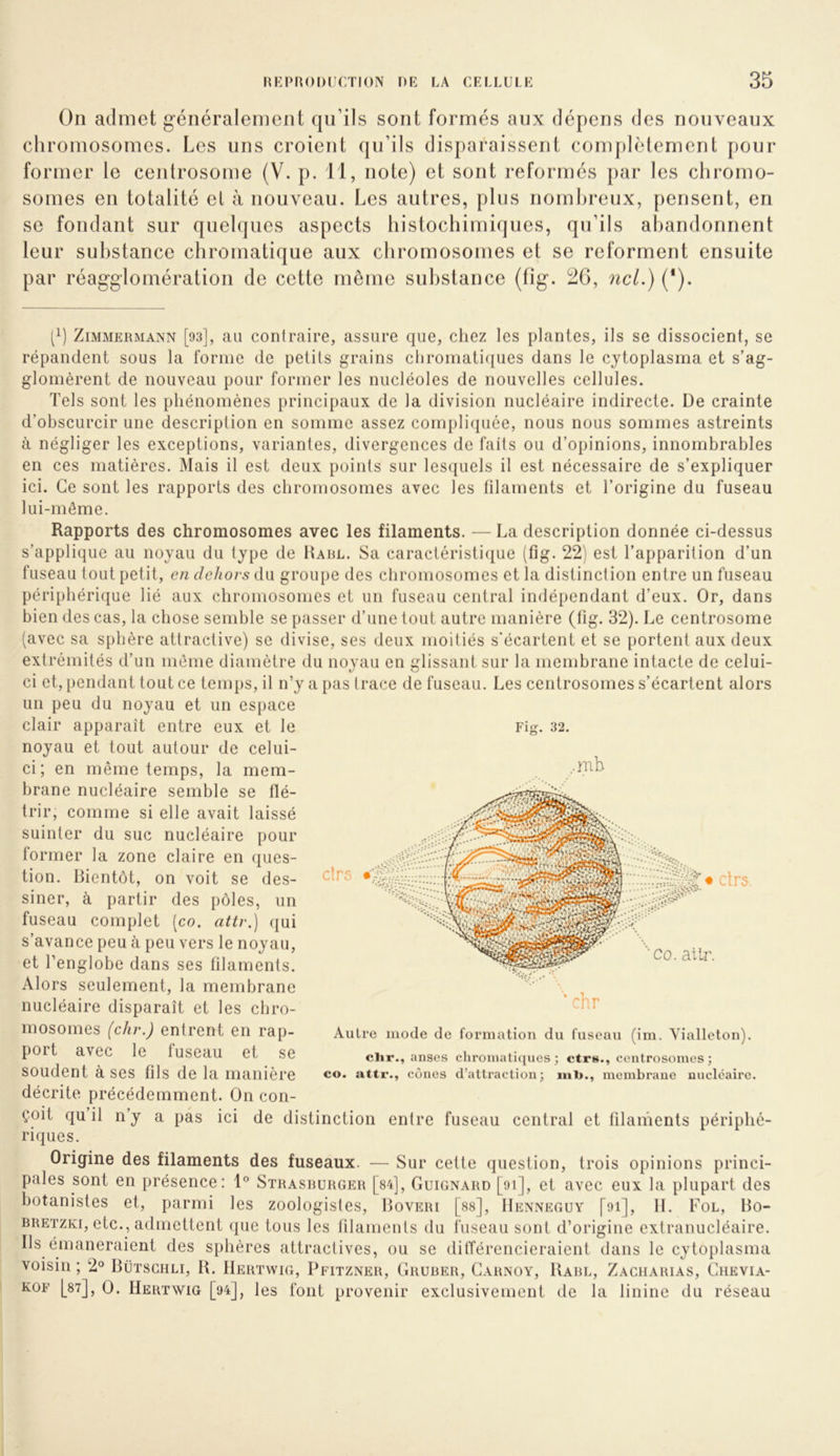 On admet généralement qu’ils sont formés aux dépens des nouveaux chromosomes. Les uns croient qu’ils disparaissent com[)lèlement pour former le centrosome (V. p. 11, note) et sont reformés par les chromo- somes en totalité et à nouveau. Les autres, plus nombreux, pensent, en SC fondant sur quelques aspects histochimiques, qu’ils ahandonnent leur substance chromatique aux chromosomes et se reforment ensuite par réagglomération de cette même substance (fig. 2G, ncl.) (*). [q Zimmermann [93], au conlraire, assure que, chez les plantes, ils se dissocient, se répandent sous la forme de petits grains chromati({ues dans le cytoplasma et s’ag- glomèrent de nouveau pour former les nucléoles de nouvelles cellules. Tels sont les phénomènes principaux de la division nucléaire indirecte. De crainte d’obscurcir une description en somme assez complicjuée, nous nous sommes astreints à négliger les exceptions, variantes, divergences de faits ou d’opinions, innombrables en ces matières. Mais il est deux points sur lesi^uels il est nécessaire de s’expliquer ici. Ce sont les rapports des chromosomes avec les filaments et l’origine du fuseau lui-même. Rapports des chromosomes avec les filaments. — La description donnée ci-dessus s’applique au noyau du type de Harl. Sa caractéristique (fig. 22) est l’apparition d’un fuseau tout petit, en dehors du groupe des chromosomes et la distinction entre un fuseau périphérique lié aux chromosomes et un fuseau central indépendant d’eux. Or, dans bien des cas, la chose semble se passer d’une tout autre manière (fig. 32). Le centrosome (avec sa sphère attractive) se divise, ses deux moitiés s'écartent et se portent aux deux extrémités d’un même diamètre du noyau en glissant sur la membrane intacte de celui- ci et, pendant tout ce temps, il n’y a pas trace de fuseau. Les centrosomes s’écartent alors un peu du noyau et un espace clair apparaît entre eux et le noyau et tout autour de celui- ci; en même temps, la mem- brane nucléaire semble se flé- trir, comme si elle avait laissé suinter du suc nucléaire pour former la zone claire en ques- tion. Bientôt, on voit se des- siner, à partir des pôles, im fuseau complet [co. attr.) (jui s’avance peu à peu vers le noyau, et l’englobe dans ses filaments. Alors seulement, la membrane nucléaire disparaît et les cbro- mosomes (chr.) entrent en rap- port avec le fuseau et se soudent à ses fils de la manière décrite précédemment. On con- çoit qu il n’y a pas ici de distinction entre fuseau central et filaments périphé- riques. Origine des filaments des fuseaux. — Sur cette question, trois opinions princi- pales sont en présence: 1® Strasrurger [s4]. Guignard [oi], et avec eux la plupart des botanistes et, parmi les zoologistes, Boveri [ss], Henneguy [oi], H. Fol, Bo- RRETZKi, etc., admettent que tous les filaments du fuseau sont d’origine extranucléaire. Ils émaneraient des sphères attractives, ou se ditférencieraient dans le cytoplasma voisin ; 2° Bütschli, B. IIerïwig, Pfitzner, Grurer, Garnoy, Barl, Zacharias, Ciievia- KOF |_87], O. Hertwig [94t], les foiit provenir exclusivement de la linine du réseau Fig. 32. Autre mode de formation du fuseau (im. Viallcton). clir., anses cliroinaticiues ; ctr»., centrosomes ; CO. attr., cônes d’attraction; membrane nucléaire.