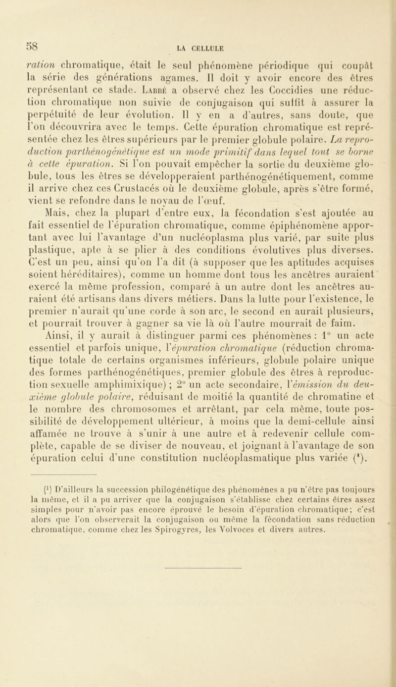 ration chromatique, était le seul phénomène périodique qui coupât la série des générations agames. 11 doit y avoir encore des êtres représentant ce stade. Labbé a observé chez les Coccidies une réduc- tion chromatique non suivie de conjugaison qui sutfit à assurer la perpétuité de leur évolution. Il y en a d’autres, sans doute, que l’on découvrira avec le temps. Cette épuration chromatique est repré- sentée chez les êtres supérieurs par le premier globule polaire. La repro- duction parthénogénétique est un mode prwiitif dans lequel tout se borne à cette épuration. Si l’on pouvait empêcher la sortie du deuxième glo- bule, tous les êtres se développeraient parthénogénétiquement, comme il arrive chez ces Crustacés où le deuxième globule, après s’être formé, vient se refondre dans le novau de l’œuf. Mais, chez la plupart d’entre eux, la fécondation s’est ajoutée au fait essentiel de l’épuration chromatique, comme épiphénomène appor- tant avec lui l’avantage d’un nucléoplasma plus varié, par suite plus plastique, apte à se plier à des conditions évolutives plus diverses. C’est un peu, ainsi qu’on l’a dit (à supposer que les aptitudes acquises soient héréditaires), comme un homme dont tous les ancêtres auraient exercé la même profession, comparé à un autre dont les ancêtres au- raient été artisans dans divers métiers. Dans la lutte pour l’existence, le premier n’aurait qu’une corde à son arc, le second en aurait plusieurs, et pourrait trouver à gagner sa vie là où l’autre mourrait de faim. Ainsi, il y aurait à distinguer parmi ces phénomènes : 1® un acte essentiel et parfois unique, Vépuration chromatique (réduction chroma- tique totale de certains organismes inférieurs, globule polaire unique des formes parthénogénétiques, premier globule des êtres à reproduc- tion sexuelle amphimixique) ; 2 un acte secondaire, Y émission du deu- xième globule polaire^ réduisant de moitié la quantité de chromatine et le nombre des chromosomes et arrêtant, par cela même, toute pos- sibilité de développement ultérieur, à moins que la demi-cellule ainsi affamée ne trouve à s’unir à une autre et à redevenir cellule com- plète, capable de se diviser de nouveau, et joignant à l’avantage de son épuration celui d’une constitution nucléoplasmatique plus variée (*). (h D’ailleurs la succession philogénétique des phénomènes a pu n’être pas toujours la même, et il a pu arriver que la conjugaison s’établisse chez certains êtres assez simples pour n’avoir pas encore éprouvé le besoin d’épuration chromatique; c’est alors que l’on observerait la conjugaison ou même la fécondation sans réduction chromatique, comme chez les Spirogyres, les Yolvoces et divers autres.