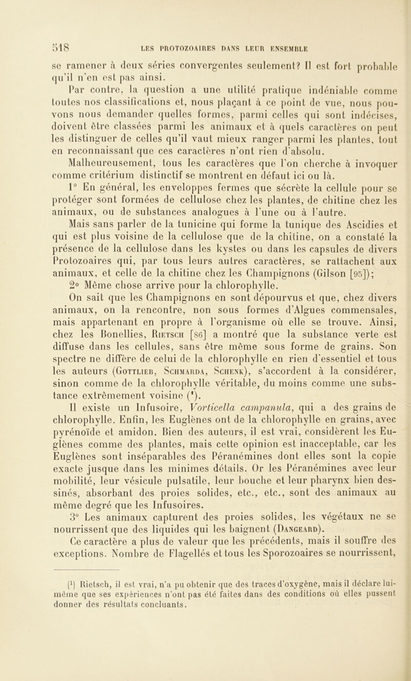 SC ramener cà deux séries convergentes seulement? 11 est fort probable (jii’il n’en est pas ainsi. Par contre, la question a une utilité pratique indéniable comme toutes nos classifications et, nous plaçant à ce point de vue, nous pou- vons nous demander quelles formes, parmi celles qui sont indécises, doivent être classées parmi les animaux et à quels caractères on peut les distinguer de celles qu’il vaut mieux ranger parmi les plantes, tout en reconnaissant que ces caractères n’ont rien d’absolu. Malheureusement, tous les caractères que l’on cherche à invoquer comme critérium distinctif se montrent en défaut ici ou là. P En général, les enveloppes fermes que sécrète la cellule pour se protéger sont formées de cellulose chez les plantes, de chitine chez les animaux, ou de substances anatogues à l’une ou à l’autre. Mais sans parler de la tunicine qui forme la tunique des Ascidies et qui est plus voisine de la cellulose que de la chitine, on a constaté la présence de la cellulose dans les kystes ou dans les capsules de divers Protozoaires qui, par tous leurs autres caractères, se rattachent aux animaux, et celle de la chitine chez les Champignons (Gilson [95]); 2° Même chose arrive pour la chlorophylle. On sait que les Champignons en sont dépourvus et que, chez divers animaux, on la rencontre, non sous formes d’Algues commensales, mais appartenant en propre à l’organisme où elle se trouve. Ainsi, chez les llonellies, Rietsch [s6] a montré que la substance verte est diffuse dans les cellules, sans être même sous forme de grains. Son spectre ne diffère de celui de la chlorophylle en rien d’essentiel et tous les auteurs (Gottlier, Sciimarda, Sciienk), s’accordent à la considérer, sinon comme de la chlorophylle véritable, du moins comme une subs- tance extrêmement voisine (*). Il existe un Infusoire, Vorticella campanula, qui a des grains de chlorophylle. Enfin, les Euglènes ont de la chlorophylle en grains, avec pyrénoïde et amidon. Bien des auteurs, il est vrai, considèrent les Eu- glènes comme des plantes, mais cette opinion est inacceptable, car les Euglènes sont inséparables des Péranémines dont elles sont la copie exacte jusque dans les minimes détails. Or les Péranémines avec leur mobilité, leur vésicule pulsatile, leur bouche et leur pharynx bien des- sinés, absorbant des proies solides, etc., etc., sont des animaux au même degré que les Infusoires. 3® Les animaux capturent des proies solides, les végétaux ne se nourrissent que des liquides qui les baignent (Dangeard). Ce caractère a plus de valeur que les précédents, mais il souffre des exceptions. Nombre de Flagellés et tous les Sporozoaires se nourrissent. (3 Rietsch, il est vrai, n’a pu obtenir que des traces d’oxjgène, mais il déclare lui- même que ses expériences n’ont pas été faites dans des conditions où elles pussent donner des résultats concluants.