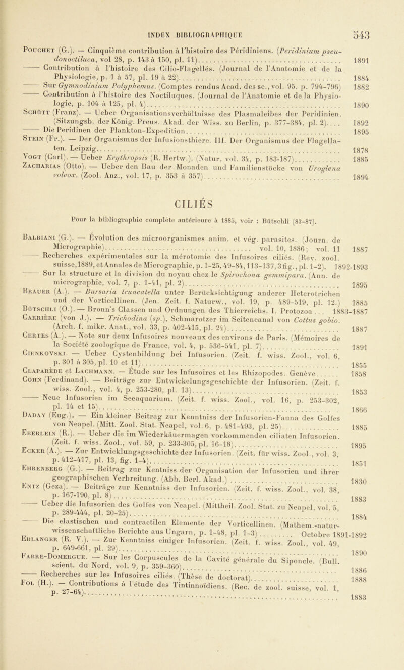 PouGHET (G.). — Cinquième contribution à Thistoire des Péridiniens. [Peridiniiim pseu- donoctiluca, vol 28, p, 143 à 150, pl. 11) 1891 Contribution à l’bistoire des Cilio-Flagellés. (Journal de l’Anatomie et de la Physiologie, p. 1 à 57, pl. 19 à 22) 1884 ^\xv Gymnodmium Polyphemus. rendus Acad, des sc., vol. 95. j). 794-790^ 1882 Contribution à Thistoirc des Noctiluqucs. (Journal de l’Anatomie et de la Physio- logie, p. 104 à 125, pl. 4) 1890 SchUtt (branz). — Ueber Organisationsverhaltnissc des Plasmaleibes dcr Pcridinien. (Sitzungsb. der Kônig. Preus. Akad. der Wiss. zu Berlin, p. 377-384, pl. 2) 1892 - Die Peridinen dcr Plankton-Expcdition 1895 Stein (Fr.). Der Organismus dcr Inlusionstbierc. III. Der Orgaiiismus der Flagclla- ten. Leipzig 1878 4ogt (Cari). — Ueber Erythropsis (K. Ilertw.). (Nalur, vol. 34, p. 183-187) 1885 Zagharias (Otto). — Ueber den Bau dcr Monadcn und Familicnstockc von Uroglena vidvox. (Zool. Anz., vol. 17, p. 353 à 357) 1894 1887 1887 1891 CILIES Pour la bibliographie complète antérieure à 1885, voir ; Bütschli [8.3-87]. Balbiani (G.). — Evolution des microorganismes anim. et vég. parasites. (Journ. de Micrographie).. vol. 10, 1886 ; vol. 11 Recherches cxjoérimentalcs sur la mérotomie des Infusoires ciliés. (Rev. zool. suisse, 1889, et Annales de Micrographie, p. 1-25, 49-84,113-137,3 fig., pl. 1-2). 1892-1893 Sur la structure et la division du noyau chez le Spirochona gemmipara. (Ann. de micrographie, vol. 7, p. 1-41, pl. 2) 1895 Brauer (A.). — Bursaria truncatella untcr Berilcksichtigung andercr Ileterotrichen und der Vorticellincn. (Jen. Zeit. f. Naturw., vol. 19, p. 489-519, pl. 12.) 1885 Bütsguli (O.).— Bronn’s Classen und Ordnungen des Tbicrrcichs. I. Protozoa . . . 1883-1887 Carrière (von J.). — Trichodina {sp.), Schmarotzer im Scitcncanal von Cottus gobio. (Arch. f. mikr. Anat., vol. 33, p. 402-415, pl. 24) Certes (A.).— Note sur deux Infusoires nouveaux des environs de Paris. (Mémoires de la Société zoologiquc de France, vol. 4, p. 536-541, pl. 7) Ciea'kovski. — Ueber Cystcnhildung bei Infusorien. (Zeit. f. wiss. Zool vol 6 p. 301 à 305, pl. 10 et n) ’ ’ |855 Claparède et Laghmann. Étude sur les Infusoires et les Rhizopodes. Genève 1858 CoHN (beidinand). Boitrage zur Entwickelungsgeschicbte der Infusorien. (Zeit. f. wiss. Zool., vol. 4, p. 253-280, pl. 13) 1853 Neue Infusorien im Seeaquarium. (Zeit. f. wiss. Zool., vol. 16, p. 253-302 n . J’'’ : ; : ■ '««u ADAi (Eug.). Ein kJciner Beitrag zur Kenntniss der Infusorien-Fauna des Golfes von Xeapel. (Mitt. Zool. Stat. Neapel, vol. 6, p. 481-493, pl. 25) 1885 Eberlein (R.). Ueber die im Wiederkauermagen vorkojumcnden ciliaten Infusorien. (Zeit. f. wiss. Zool., vol. 59, p. 233-305, pl. 16-18) I895 Egker (A.). Zur Entwicklungsgeschicbte der Infusorien. (Zeit. für wiss. Zool., vol 3 p. 412-417, pl. p, fig. 1-4) ’ 1^5 J Ehrenberg (G.). Beitrag zur Kentniss der Organisation der Infusorien und ihrer geographischen Verbreitung. (Abh. Berl. Akad.) I830 Entz (Geza). — Boitrage zur Kenntniss dcr Infusorien. (Zeit. f. wiss. Zool. vol 38 p. 167-190, pl. 8) ’ ■ ’ Ueber die Infusorien des Golfes von Neapel. (Mittheil. Zool. Stat^ zu Neapel vol 5 p. 289-444, pl. 20-25) ’ ‘ ’ Die clastischen und conlractilcn Elemcnte der Vorliccllinen. (Mathcm -natur- wissenscbaltlichc lierichto au» Unp.r,,, p. 1-/.8, pl. I-S) Octobre 18i)l-I892 Erlanger — Zur^ Kenntniss ciniger Infusorien. (Zeit. f. wiss. Zool., vol. 49, l'AiiRE-DoMEROUE. — Sur les Corpuscules rte iu Cavité fféuéraie'du's'iponele! '(liuli. scient, du Nord, vol. 9, p. 359-360) ^ 1890 188() Recherches sur les Infusoires ciliés. (Thèse de docVo'rat) IS88 Fol (H.). -_Co„tributions à l'étude dos Tiutiunoïdieus. (liée, de' zoo'l.' suisse', 'vol.' V, ' ’ ' p. 27-64) 1883