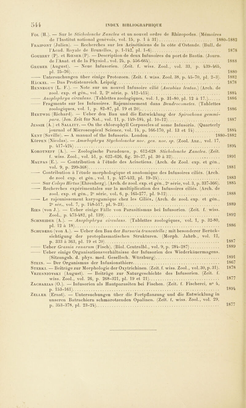 INDKX mi{UO(;UAI»IIIQlJE 54 i Fol (II.)- — s nr le Sticholonche ZancJca et un nouvel ordre de Rhizopodes. (Mémoires de l’Institut national genevois, vol. 15, p. 1 à 31) 1S80-1882 Fraipont (Julien). — Recherches sur les Acinétijiiens de la côte d’Ostende. (Rull. de l’Acad. Royale de Rruxelles, p. 1-142, j)l. 1-6) 1878 Gourret (P), et Rœser (P). —Description de deux Infusoires du port de Bastia. (Journ. de l’Anat. et de la Physiol., vol. 24, p. 556-664) 1888 Gruber (August). — Neue Infusorien. (Zeit. f. wiss. Zool., vol. 33, p. 439-465, pl. 25-26) 1880 Untersuchungen über einige Protozoen. (Zeit. f. wiss. Zool. 38, p. 45-70, pl. 2-3). 1882 II.\GKEL. — Das Protistenreich. Leipzig 1878 IIea’NEGUY (L. F.). — Note sur un nouvel Infusoire cilié [Ascobius lentns.) (Arch. de zool. exp. et gén., vol. 2, 2<^ série, p. 412-415) 1884 Anoplophrya circulans. (Tablettes zoologiques, vol. 1, p. 31-80, pl. 12 à 17.) 1886 Fragments sur les Infusoires. Rajeunissement dans Dendi'ocometes. (Tablettes zoologiques, vol. 1, p. 82-87, pl. 19 et 20) 1886 Hertavig (Richard). — Ueber den Bau und die Entwicklung der Spirochona gemmi- para. (Jen. Zeit fur Nat., vol. 11, p. 149-184, pl. 10-12) 1887 Jessie (A.) et Sallitt.— On the chlorophyll Corpuscles of some Infusoria. (Quarterly journal of Microscopical Science, vol. 14, p. 166-170, pl. 13 et 14) 1884 Kent (Saville). — A manual of the Infusoria. London 1880-1882 Kôppen (Nicolas). —Amœbophrya Stycholonchæ noi>. gen. nov. sp. (Zool. Anz., vol. 17, p. 417-424) 1894 Korotneff (A.). — Zoologische Paradoxen, p. 612-628. Sticholonche Zanclea. (Zeit. f. wiss. Zool., vol. 51, p. 622-626, fig. 20-27, pl. 30 à 32) 1891 Maupas (E.). — Contribution à Tétude des Acinetiens. (Arch. de Zool. exp. et gén., vol. 9, p. 299-368) 1881 Contribution à l’étude morphologique et anatomique des Infusoires ciliés. (Arch. de zool exp. et gén., vol. 1, p. 427-432, pl. 19-24) 1883 Sur Coleps Hirtus (Ehrenberg). (Arch. de zool. exp. et gén., 2® série, vol. 3, p. 337-366). 1885 Recherches expérimentales sur la multiplication des Infusoires ciliés. (Arch. de zool. exp. et gén., 2« série, vol. 6, p. 165-277, pl. 9-12) 1888 Le rajeunissement karyogamique chez les Ciliés. (Arch. de zool. exp. et gén., 2® sér., vol. 7, ]). 148-517, pl. 9-23) 1889 Ries (von J.). — Ueber einige Falle von Parasitismus bei Infusorien. (Zeit. f. wiss. Zool., p. 473-482, pl. 139) 1892 Schneider (A.). — Anoplophrya circulans. (Tablettes zoologiques, vol. 1, p. 32-80, pl. 12 à 18) 1886 Sgiiuberg (von A.). — Ueber den Bau der Bursaria truncatella ^ mit besonderer Berück- siebtigung der protoplasmatischen Strukturen. (Morph. Jahrb., vol. 12, p. 333 à 363, pl. 19 et 20) 1887 Ueber Grassia ronarum (Fisch). (Biol. Centralbl., vol. 9, p. 284-287) 1889 Ueber einige Organisationsverhaltnisse der Infusorien des Wiederkauermagens. (Sitzungsb. d. phys. med. Gesellsch. Würzburg) 1891 Stein. — Der Organismus der Infusionsthiere 1867 Sterki. — Beitrage zur Morphologie der Oxytrichinen. (Zeit. f. wiss. Zool., vol. 30, p. 31). 1878 Vrzesniovski (August). — Beitrage zur Naturgeschichte des Infusorien. (Zeit. f. wiss. Zool., vol. 26, p. 268-321, pl. 19 et 21) 1877 Zacharias (O.). — Infusorien als Hautparasiten bei Fischen. (Zeit. f. Fischerei, n® 4, p. 153-161) 1894 Zeller (Ernst). — Untersuchungen über die Fortpflanzung und die Entwicklung in unseren Batrachiern schmarotzenden Opalinen. (Zeit. f. wiss. Zool., vol. 29, p. 353-378, pl. 23-24)