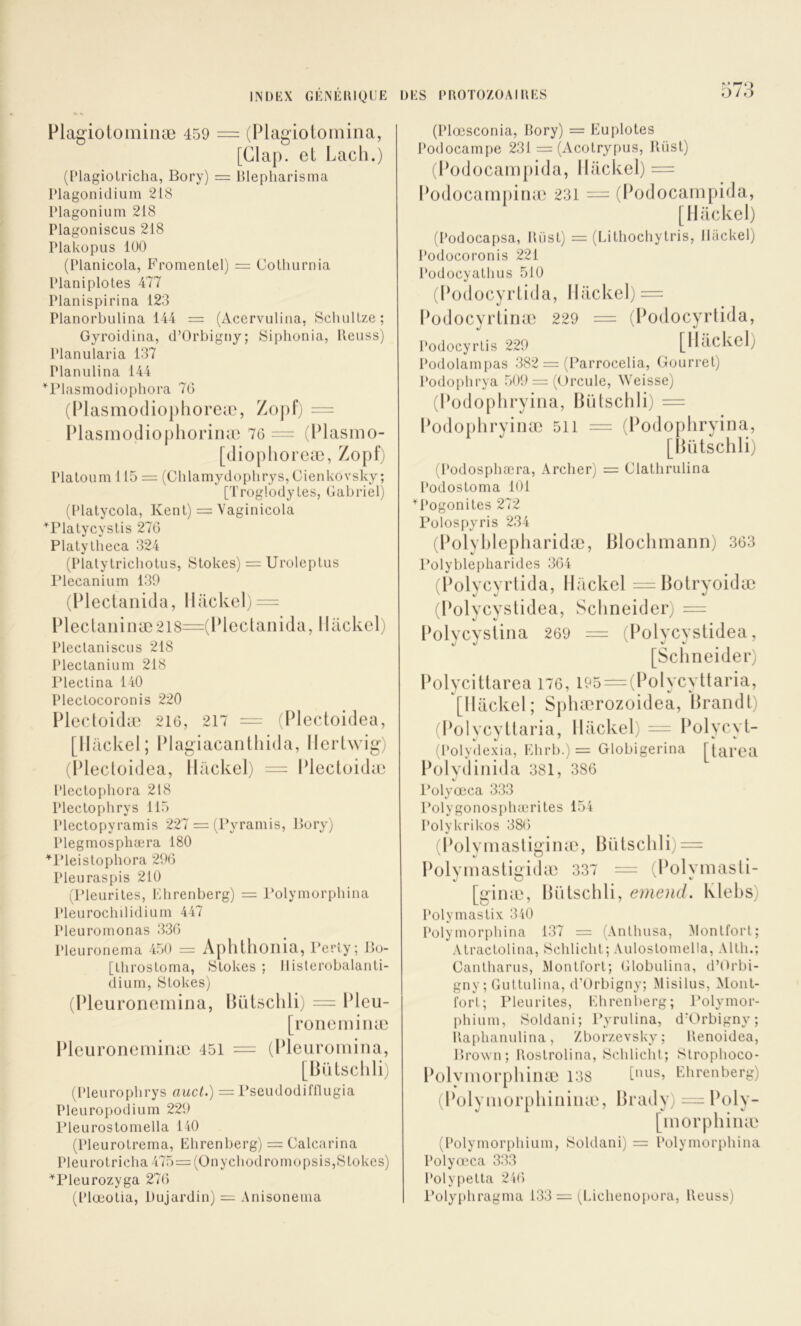 •» O/J Flagioiominæ 459 = (Plagiotoinina, [Clap. et Lacli.) (Plagiotricha, Bory) = Blepharisma Plagonidium 218 Plagonium 218 Plagoniscus 218 Plakopus 100 (Planicola, P’romenlel) = Cothurnia Planiplotes 477 Planispirina 123 Planorbulina 144 = (Acervulina, ScluiUze ; Gyroidiiia, d’Orbigjiy; Siphonia, Reiiss) Planularia 137 Planulina 144 ^riasmodiopliora 70 (lUasmodioplioreæ, Zoj)f) = Plasmo(lio[)horinæ 76 = (Plasmo- [dioplioreæ, Zopf) Plaloum 115 = (Chlamydophrys, Cienkovsky ; [Troglodytes, Gabriel) (Platycola, Kent) = Vaginicola ^riatycyslis 270 Platylheca 324 (Platytrichotus, Stokes) = Uroleplus IMecanium 139 (Plectanida, llackel) = lHectaiiinæ2l8=(lHeclanida, llackcl) Pleclaniscus 218 Pleclanium 218 l’ieclina 140 Pleclocoronis 220 Plectoidæ 216, 217 = (Plectoidea, [llackel; Plagiacantliida, llertwig) (IHecloidea, llackel; = Plectoida^ Plectopliora 218 Plectophrys 115 Plectopyramis 227 = (Byramis, Bory) Plegmosphæra 180 ■^l’ieistophora 296 Pleuraspis 210 (Bleurites, Khrenberg) = l*olymorpbina Pleurochilidium 447 Pleuromonas 330 Pleuronerna 450 = Aplllhoilia, l’erly; Bo- [throsloma, Stokes ; llisterobalaiiti- dium, Stokes) (Pleuronemina, Pleuroneminæ 451 lUUschli) = Pleu- roneiniiiæ = (Pleuromiiia, [BiUsclili) (Pleuropbrys auct.) = Bseudodifllugia Pleuropodium 229 Bleurostomella 140 (Pleurolrema, Ehrenberg) = Calcarina Pleurotricha 475= (Onycliodromopsis,Stokes) ^Pleurozyga 276 (Plœotia, Dujardin) = Anisonenia (Plœsconia, Bory) = Euplotes Podocampe 231 = (Acotrypus, Küst) (Podocaiiipida, llackel) = Podocampinæ 231 = (Podocampida, [llackel) (Podocapsa, Riist) = (Lithochytris, llackel) Podocoronis 221 Podocyatbus 510 (Podocyrlida, llackel) = Podocyrtinæ 229 = (Podocyrlida, Podocyrtis 229 [Ilâckel) Podolampas 382 = (Parrocelia, Gourrel) l'odophrya 509 = (()rcule, Weisse) (Podophryiiia, BiUschli) = Podophryinæ 511 = (Podophryina, [lUitschli; (Podosphæra, Archer) = Clathrulina Podostoma 101 ^Pogonites 272 Pülospyris 234 (Polyl)lepliaridæ, Blochmann) 363 Polyblepharides 361 (Polycyrlida, llackel =Bolryoidæ (Polycyslidea, Schneider) = Polycysiiiia 269 = (Polycyslidea, [Schneider) Polycittarea 176, i95 = (Polycyttaria, [llackel; Sphærozoidea, Brandi) (Polycyttaria, llackel) = Polycyt- (Polydexia, Ehrb.) = Globigerina [tarea Polydinida 381, 386 l’ülyœca 333 Polygonospluerites 15 i Polykrikos 386 (Polyinaslig'inæ, BiUschli) = Polymastigidæ 337 = (Polyinasli- [ginæ, BiUschli, emencl. Klehs) Polymastix 340 Polyniorpbina 137 = (Anthusa, Alontfort; Atractolina, Schlicht; Aulostomella, Alth.; Cantharus, Montfort; Globulina, d’Orbi- gny ; Guttulina, d’Orbigny; Misilus, Alont- fort ; Pleurites, Ehrenl)erg; Polymor- phiuni, Soldani; Pyrulina, d'Orbigny; Raplianulina, Zborzevsky; Renoidea, Brown; Rostrolina, Schlicht; Slrophoco- Polyniorphinæ 138 Ehrenberg) (Polyniorpliininæ, Brady) = Poly- [inorphinæ (Polymorphiuin, Soldani) = Polymorphina Polyœca 333 Polyiietla 246 l’olyphragnia 133 = (Lichenopora, Reuss)