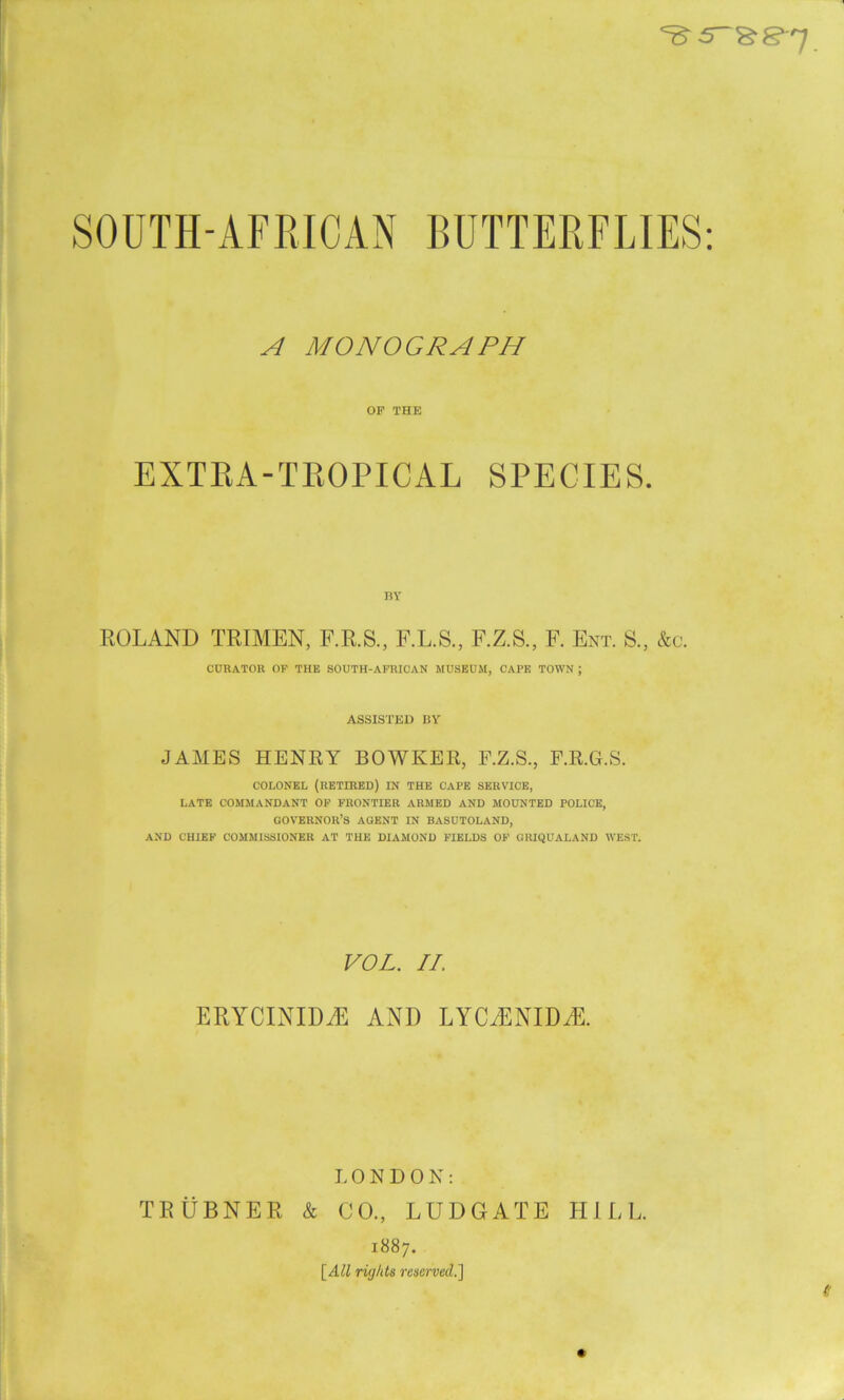 eB-s-&g-7 SOUTH-AFRICAN BUTTERFLIES: A MONOGRAPH OF THE EXTRA-TROPICAL SPECIES. ROLAND TRIMEN, F.R.S., F.L.S., F.Z.S., F. Ent. S., &c. CURATOR OF THE SOUTH-AFRICAN MUSEUM, CAPE TOWN ; ASSISTED BY JAMES HENRY BOWKER, F.Z.S., F.R.G.S. COLONEL (RETIRED) IN THE CAPE SERVICE, LATE COMMANDANT OF FRONTIER ARMED AND MOUNTED POLICE, GOVERNOR’S AGENT IN BASUTOLAND, AND CHIEF COMMISSIONER AT THE DIAMOND FIELDS OF GRIQUALAND WEST. VOL. II. ERYCINID^E AND LYCRENIDA LONDON: TEUBNER & CO., LUDGATE HILL. 1887. [All rights reserved.]