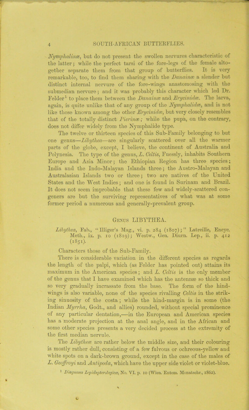 S OUT I r- A UK LOAN BUTTER FLIES. Nymphalincc, but do not present the swollen nervures characteristic of the latter; while the perfect tarsi of the fore-legs of the female alto- gether separate them from that group of butterflies. It is very remarkable, too, to find them sharing with the Eanaince a slender but distinct internal nervure of the fore-wings anastomosing with the submedian nervure ; and it was probably this character which led Dr. Felder1 to place them between the Danaince and Erycinid.ce. The larva, again, is quite unlike that of any group of the Nym/phcdida, and Ls not like those known among the other Erycinidce, but very closely resembles that of the totally distinct Pierince; while the pupa, on the contrary, does not differ widely from the Nymphalide type. The twelve or thirteen species of this Sub-Family belonging to but one genus—Libytliea—are singularly scattered over all the warmer parts of the globe, except, I believe, the continent of Australia and Polynesia. The type of the genus, L. Geltis, Fuesslv, inhabits Southern Europe and Asia Minor; the Ethiopian Region has three species; India and the Indo-Malayan Islands three; the Austro-Malayan and Australasian Islands two or three; two are natives of the L nited States and the West Indies; and one is found in Surinam and Brazil. It does not seem improbable that these few and widely-scattered con- geners are but the surviving representatives of what was at some former period a numerous and generally-prevalent group. Genus LIBYTHEA. Libytliea, Fab., “Uliger’s Mag., vi. p. 284 (1807);” Latreille, Encyc. Metk., ix. p. 10 (1819); Westw., Gen. Diurn. Lep., ii. p. 412 (1851). Characters those of the Sub-Family. There is considerable variation in the different species as regards the length of the palpi, which (as Felder has pointed out) attains its maximum in the American species; and L. Celtis is the only member of the genus that I have examined which has the antennas so thick and so very gradually incrassate from the base. The form of the hind- wings is also variable, none of the species rivalling Celtis in the strik- ing sinuosity of the costa ; while the hind-margin is in some (the Indian Myrrha, Godt., and allies) rounded, without special prominence of any particular dentation,—in the European and American species has a moderate projection at the anal angle, and in the African and some other species presents a very decided process at the extremity of the first median nervule. The Libythece are rather below the middle size, and their colouring is mostly rather dull, consisting of a few fulvous or ochreous-yellow and white spots on a dark-brown ground, except in the case of the males of L. Geoffroyi and Antipoda, which have the upper side violet or violet-blue. 1 JJiaynoscs Lipidoptcrdoyiccv, No. VI. p. 10 (Wien. Entom. Monatsclir., 1862).