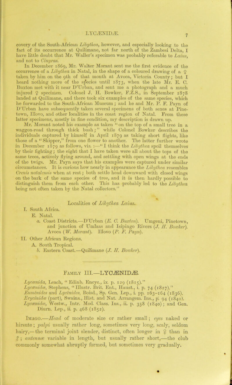 7 covcry of the South-African Libythea, however, and especially looking to the fact of its occurrence at Quilimane, not far north of the Zambesi Delta, I have little doubt that Mr. Waller’s specimen was probably referable to Lams, and not to Cinyras. In December 1869, Mr. Walter Morant sent me the first evidence of the occurrence of a Libytliea in Natal, in the shape of a coloured drawing of a $ taken by him on the 9th of that month at Avoca, Victoria County; but I heard nothing more of the species until 1873, when the late Mr. E. C. Buxton met with it near D'Urban, and sent me a photograph and a much injured 9 specimen. Colonel J. H. Bowker, F.Z.S., in September 1878 landed at Quilimane, and there took six examples of the same species, which he forwarded to the South-African Museum ; and he and Mr. P. F. Payn of D’Urban have subsequently taken several specimens of both sexes at Pine- town, Illovo, and other localities in the coast region of Natal. From these latter specimens, mostly in fine condition, my description is drawn up. Mr. Morant noted his example as taken “ on the top of a small tree in a waggon-road through thick bush; ” while Colonel Bowker describes the individuals captured by himself in April 1879 as taking short flights, like those of a “ Skipper,” from one flower to another. The latter further wrote in December 1S79 as follows, viz. :—“I think the Libythea spoil themselves by their fighting; the eight that I have taken were all about the tops of the same trees, actively flying around, and settling with open wings at the ends of the twigs. Mr. Payn says that his examples were captured under similar circumstances. It is curious how nearly in appearance the Libythea resembles Crenis natalensis when at rest; both settle head downward with closed wings on the bark of the same species of tree, and it is then hardly possible to distinguish them from each other. This has probably led to the Libythea being not often taken by the Natal collectors.” % Localities of Libythea Laius. I. South Africa. E. Natal. a. Coast Districts.—D’Urban (E. C. Buxton). Umgeni, Pinetown, and junction of Umlaas and Isipingo Bivers (J. II. Bowker). Avoca (IF. Morant). Illovo (P. F. Payn). II. Other African Regions. A. South Tropical. b. Eastern Coast.—Quilimane (J. II. Bowker). Family III.—LYCEENID.zE. Lyccenida, Leach, “ Edinb. Encyc., ix. p. 129 (1815).” Lyccenulce, Stephens, “Illustr. Brit. Ent., Haust., i. p. 74 (1827).” Eumenides and Lycenules, Boisd., Sp. Gen. Lep., i. pp. 163-164 (1836). Erycinidce (part), Swains., Hist, and Nat. Arrangem. Ins., p'. 94 (1840). Lyccenida;, Westw., Intr. Mod. Class. Ins., ii. p. 358 (1840); and Gen. Diurn. Lep., ii. p. 468 (1852). Imago.—Head of moderate size or rather small; eyes naked or hirsute; paljri usually rather long, sometimes very long, scaly, seldom hairy,— the terminal joint slender, distinct, often longer in 9 than in $ ; antennae variable in length, but usually rather short,—the club commonly somewhat abruptly formed, but sometimes very gradually.