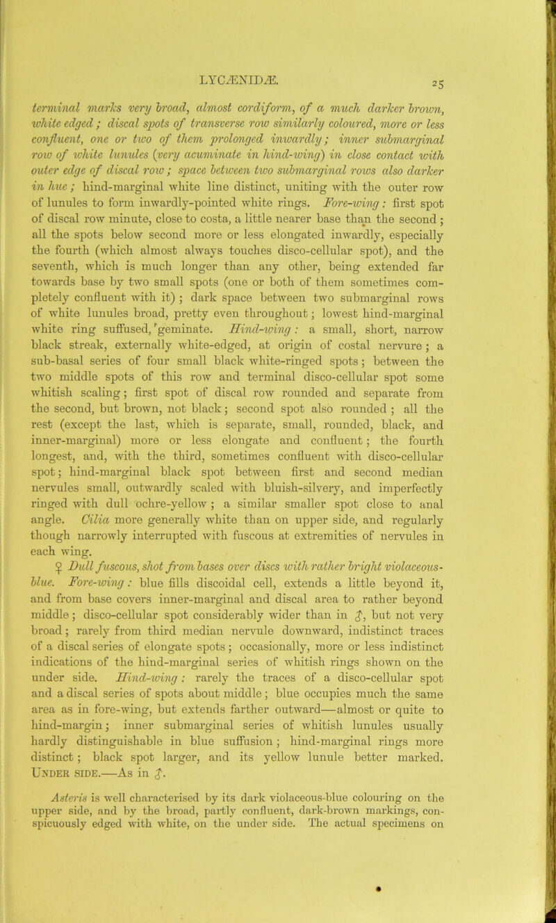 LYOffiNHXffi. 25 terminal marks very broad, almost cordiform, of a much darker brown, white edged ; discal spots of transverse row similarly coloured, more or less confluent, one or two of them prolonged inwardly; inner submarginal row of white lunules (very acuminate in hind-wing) in close contact with outer edge of discal row ; space betiveen two submarginal rows cdso darker in hue ; hind-marginal white line distinct, uniting with the outer row of lunules to form inwardly-pointed white rings. Fore-wing : first spot of discal row minute, close to costa, a little nearer base than the second ; all the spots below second more or less elongated inwardly, especially the fourth (which almost always touches disco-cellular spot), and the seventh, which is much longer than any other, being extended far towards base by two small spots (one or both of them sometimes com- pletely confluent with it) ; dark space between two submarginal rows of white lunules broad, pretty even throughout; lowest hind-marginal white ring suffused, 'geminate. Hind-wing: a small, short, narrow black streak, externally white-edged, at origin of costal nervure ; a sub-basal series of four small black white-ringed spots; between the two middle spots of this row and terminal disco-cellular spot some whitish scaling; first spot of discal row rounded and separate from the second, but brown, not black; second spot also rounded ; all the rest (except the last, which is separate, small, rounded, black, and inner-marginal) more or less elongate and confluent; the fourth longest, and, with the third, sometimes confluent with disco-cellular spot; hind-marginal black spot between first and second median nervules small, outwardly scaled with bluish-silvery, and imperfectly ringed with dull ochre-yellow; a similar smaller spot close to anal angle. Cilia more generally white than on upper side, and regularly though narrowly interrupted with fuscous at extremities of nervules in each wing. Dull fuscous, shot from bases over discs with rather bright violaceous- blue. Fore-wing: blue fills discoidal cell, extends a little beyond it, and from base covers inner-marginal and discal area to rather beyond middle; disco-cellular spot considerably wider than in £, but not very broad ; rarely from third median nervule downward, indistinct traces of a discal series of elongate spots; occasionally, more or less indistinct indications of the hind-marginal series of whitish rings shown on the under side. Hind-wing: rarely the traces of a disco-cellular spot and a discal series of spots about middle; blue occupies much the same area as in fore-wing, but extends farther outward—almost or quite to hind-margin; inner submarginal series of whitish lunules usually hardly distinguishable in blue suffusion ; hind-marginal rings more distinct; black spot larger, and its yellow lunule better marked. Under side.—As in $. Asteris is well characterised by its dark violaceous-blue colouring on the upper side, and by the broad, partly confluent, dark-brown markings, con- spicuously edged with white, on the under side. The actual specimens on