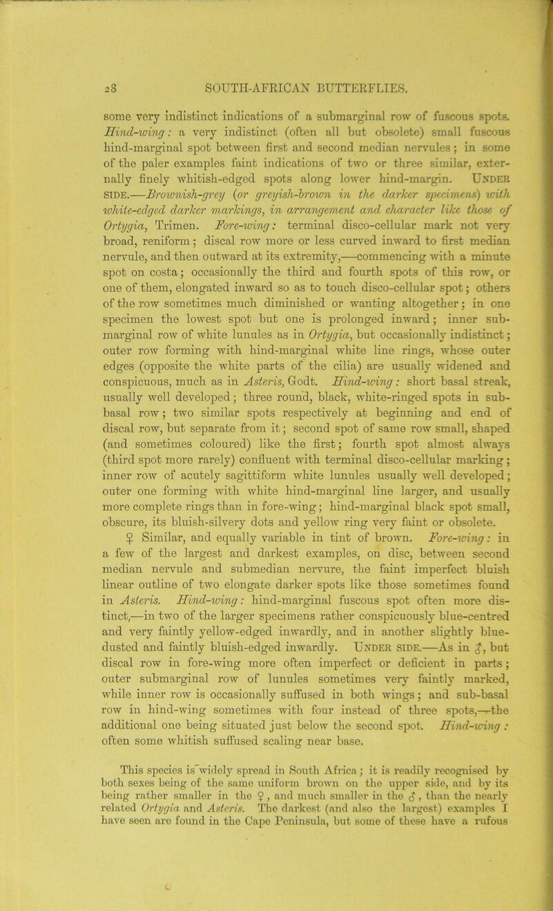 some very indistinct indications of a submarginal row of fuscous spots. Hind-wing: a very indistinct (often all but obsolete) small fuscous bind-marginal spot between first and second median nervules; in some of the paler examples faint indications of two or three similar, exter- nally finely whitish-edged spots along lower hind-margin. Under side.—Brownish-grey (or greyish-brown in the darker specimens) viith white-edged darker markings, in arrangement and, character like those of Ortygia, Trimen. Fore-wing: terminal disco-cellular mark not very broad, reniform; discal row more or less curved inward to first median nervule, and then outward at its extremity,—commencing with a minute spot on costa; occasionally the third and fourth spots of this row, or one of them, elongated inward so as to touch disco-cellular spot; others of the row sometimes much diminished or wanting altogether; in one specimen the lowest spot but one is prolonged inward; inner sub- marginal row of white lunules as in Ortygia, but occasionally indistinct; outer row forming with hind-marginal white line rings, whose outer edges (opposite the white parts of the cilia) are usually widened and conspicuous, much as in Asteris, Godt. Hind-iving: short basal streak, usually well developed; three round, black, white-ringed spots in sub- basal row; two similar spots respectively at beginning and end of discal row, but separate from it; second spot of same row small, shaped (and sometimes coloured) like the first; fourth spot almost always (third spot more rarely) confluent with terminal disco-cellular marking ; inner row of acutely sagittiform white lunules usually well developed; outer one forming with white hind-marginal line larger, and usually more complete rings than in fore-wing; hind-marginal black spot small, obscure, its bluish-silvery dots and yellow ring very faint or obsolete. £ Similar, and equally variable in tint of brown. Fore-wing: in a few of the largest and darkest examples, on disc, between second median nervule and submedian nervure, the faint imperfect bluish linear outline of two elongate darker spots like those sometimes found in Asteris. Hind-wing: hind-marginal fuscous spot often more dis- tinct,—in two of the larger specimens rather conspicuously blue-centred and very faintly yellow-edged inwardly, and in another slightly blue- dusted and faintly bluish-edged inwardly. Under side.—As in but discal row in fore-wing more often imperfect or deficient in parts; outer submai’ginal row of lunules sometimes very faintly marked, while inner row is occasionally suffused in both wings; and sub-basal row in hind-wing sometimes with four instead of three spots,—the additional one being situated just below the second spot, nind-wing : often some whitish suffused scaling near base. This species is widely spread in South Africa; it is readily recognised by both sexes being of the same uniform brown on the upper side, and by its being rather smaller in the ? , and much smaller in the £» than the nearly related Ortygia and Asteris. The darkest (and also the largest) examples I have seen are found in the Cape Peninsula, but some of these have a rufous